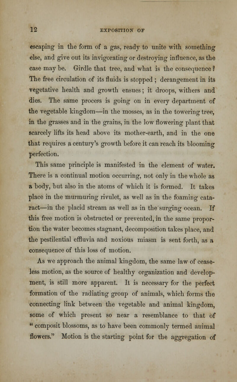 escaping in the form of a gas, ready to unite with something else, and give out its invigorating or destroying influence, as the case may be. Girdle that tree, and what is the consequence ? The free circulation of its fluids is stopped ; derangement in its vegetative health and growth ensues; it droops, withers and dies. The same process is going on in every department of the vegetable kingdom—in the mosses, as in the towering tree, in the grasses and in the grains, in the low flowering plant that scarcely lifts its head above its mother-earth, and in the one that requires a century's growth before it can reach its blooming perfection. This same principle is manifested in the element of water. There is a continual motion occurring, not only in the whole as a body, but also in the atoms of which it is formed. It takes place in the murmuring rivulet, as well as in the foaming cata- ract—in the placid stream as well as in the surging ocean. If this free motion is obstructed or prevented, in the same propor- tion the water becomes stagnant, decomposition takes place, and the pestilential effluvia and noxious miasm is sent forth, as a consequence of this loss of motion. As we approach the animal kingdom, the same law of cease- less motion, as the source of healthy organization and develop- ment, is still more apparent. It is necessary for the perfect formation of the radiating group of animals, which forms the connecting link between the vegetable and animal kingdom, some of which present so near a resemblance to that of composit blossoms, as to have been commonly termed animal flowers. Motion is the starting point for the aggregation of