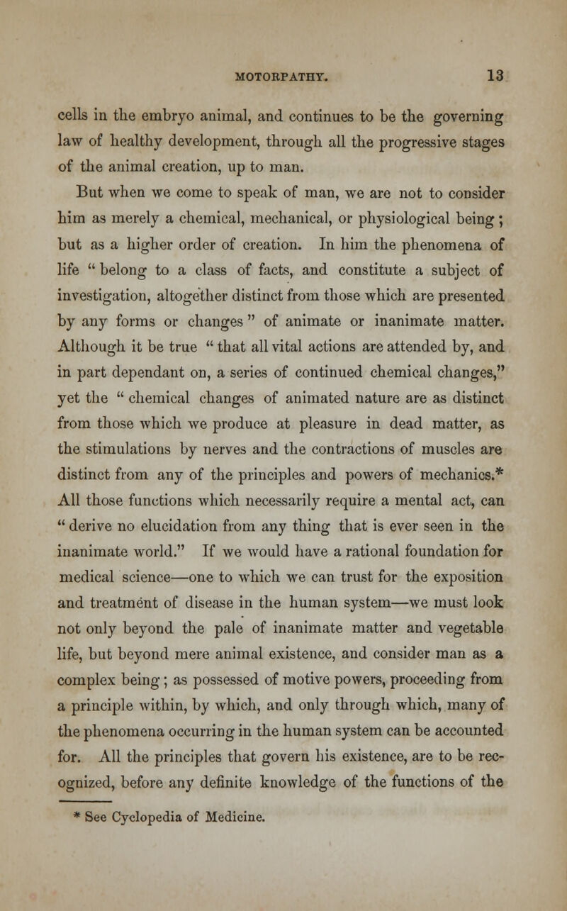 cells in the embryo animal, and continues to be the governing law of healthy development, through all the progressive stages of the animal creation, up to man. But when we come to speak of man, we are not to consider him as merely a chemical, mechanical, or physiological being; but as a higher order of creation. In him the phenomena of life belong to a class of facts, and constitute a subject of investigation, altogether distinct from those which are presented by any forms or changes of animate or inanimate matter. Although it be true that all vital actions are attended by, and in part dependant on, a series of continued chemical changes, yet the chemical changes of animated nature are as distinct from those which we produce at pleasure in dead matter, as the stimulations by nerves and the contractions of muscles are distinct from any of the principles and powers of mechanics.* All those functions which necessarily require a mental act, can derive no elucidation from any thing that is ever seen in the inanimate world. If we would have a rational foundation for medical science—one to which we can trust for the exposition and treatment of disease in the human system—we must look not only beyond the pale of inanimate matter and vegetable life, but beyond mere animal existence, and consider man as a complex being; as possessed of motive powers, proceeding from a principle within, by which, and only through which, many of the phenomena occurring in the human system can be accounted for. All the principles that govern his existence, are to be rec- ognized, before any definite knowledge of the functions of the * See Cyclopedia of Medicine.