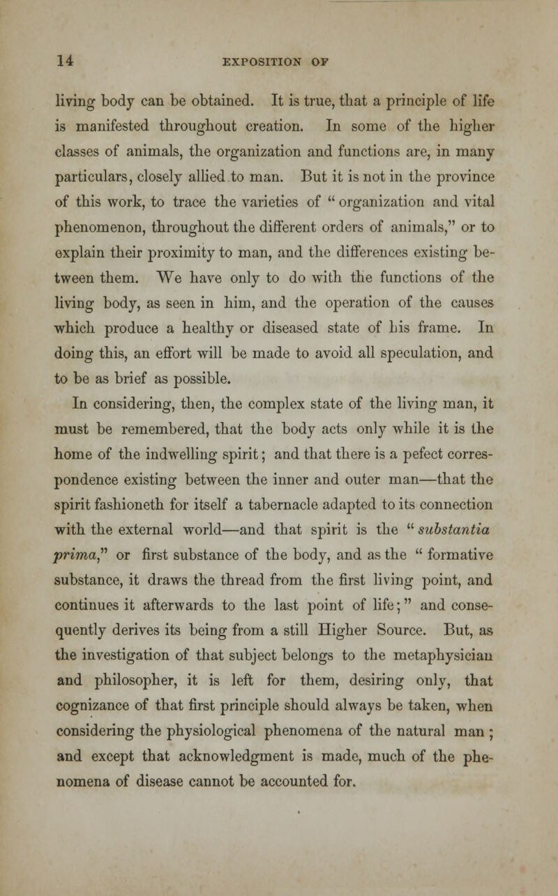 living body can be obtained. It is true, tbat a principle of life is manifested tbrougbout creation. In some of the higher classes of animals, the organization and functions are, in many- particulars, closely allied to man. But it is not in the province of this work, to trace the varieties of organization and vital phenomenon, throughout the different orders of animals, or to explain their proximity to man, and the differences existing be- tween them. We have only to do with the functions of the living body, as seen in him, and the operation of the causes which produce a healthy or diseased state of his frame. In doing this, an effort will be made to avoid all speculation, and to be as brief as possible. In considering, then, the complex state of the living man, it must be remembered, that the body acts only while it is the home of the indwelling spirit; and that there is a pefect corres- pondence existing between the inner and outer man—that the spirit fashioneth for itself a tabernacle adapted to its connection with the external world—and that spirit is the substantia prima,'''' or first substance of the body, and as the formative substance, it draws the thread from the first living point, and continues it afterwards to the last point of life; and conse- quently derives its being from a still Higher Source. But, as the investigation of that subject belongs to the metaphysician and philosopher, it is left for them, desiring only, that cognizance of that first principle should always be taken, when considering the physiological phenomena of the natural man ; and except that acknowledgment is made, much of the phe- nomena of disease cannot be accounted for.