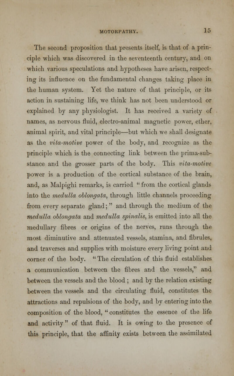The second proposition that presents itself, is that of a prin- ciple which was discovered in the seventeenth century, and on which various speculations and hypotheses have arisen, respect- ing its influence on the fundamental changes taking place in the human system. Yet the nature of that principle, or its action in sustaining life, we think has not been understood or explained by any physiologist. It has received a variety of names, as nervous fluid, electro-animal magnetic power, ether, animal spirit, and vital principle—but which we shall designate as the vita-motive power of the body, and recognize as the principle which is the connecting link between the prima-sub- stance and the grosser parts of the body. This vita-motive power is a production of the cortical substance of the brain, and, as Malpighi remarks, is carried  from the cortical glands into the medulla oblongata, through little channels proceeding from every separate gland;  and through the medium of the medulla oblongata and medulla spinalis, is emitted into all the medullary fibres or origins of the nerves, runs through the most diminutive and attenuated vessels, stamina, and fibrules, and traverses and supplies with moisture every living point and corner of the body.  The circulation of this fluid establishes a communication between the fibres and the vessels, and between the vessels and the blood ; and by the relation existing between the vessels and the circulating fluid, constitutes the attractions and repulsions of the body, and by entering into the composition of the blood,  constitutes the essence of the life and activity of that fluid. It is owing to the presence of this principle, that the affinity exists between the assimilated