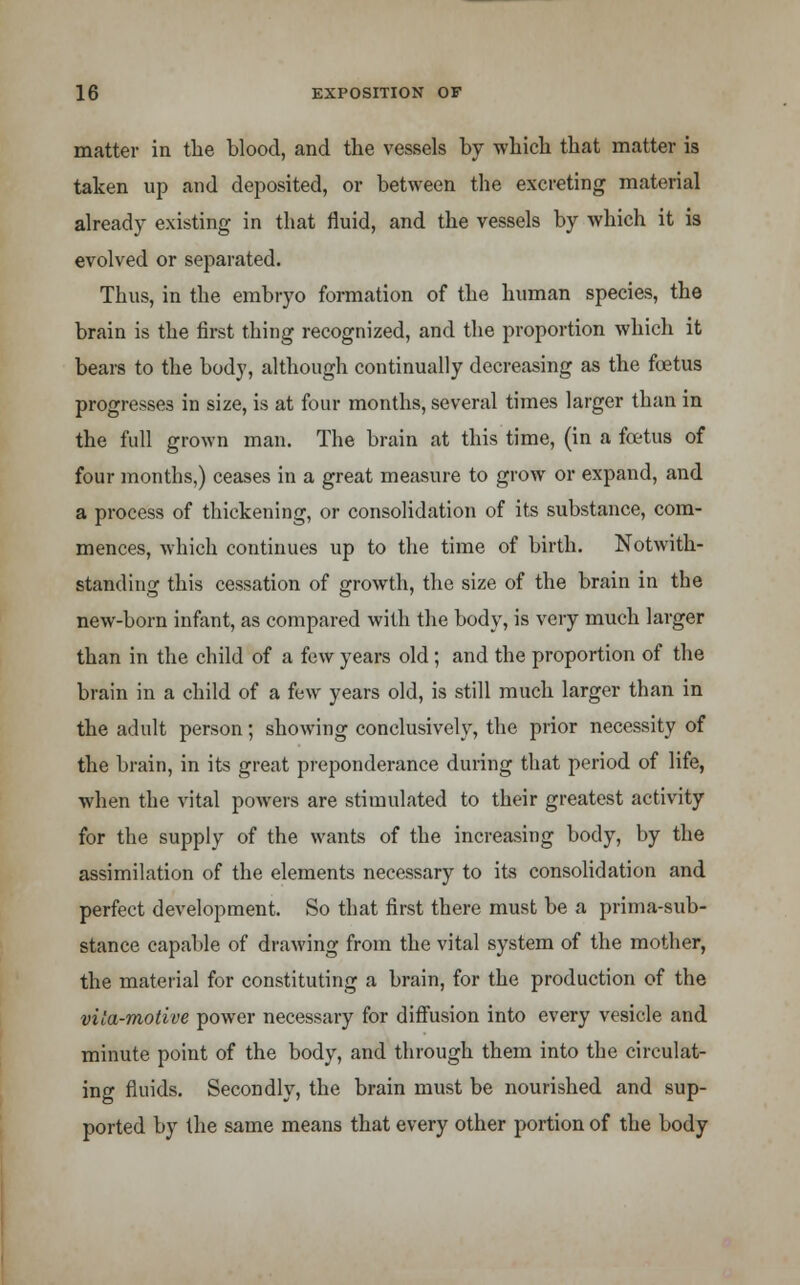 matter in the blood, and the vessels by which that matter is taken up and deposited, or between the excreting material already existing in that fluid, and the vessels by which it is evolved or separated. Thus, in the embryo formation of the human species, the brain is the first thing recognized, and the proportion which it bears to the body, although continually decreasing as the foetus progresses in size, is at four months, several times larger than in the full grown man. The brain at this time, (in a foetus of four months,) ceases in a great measure to grow or expand, and a process of thickening, or consolidation of its substance, com- mences, which continues up to the time of birth. Notwith- standing this cessation of growth, the size of the brain in the new-born infant, as compared with the body, is very much larger than in the child of a few years old; and the proportion of the brain in a child of a few years old, is still much larger than in the adult person; showing conclusively, the prior necessity of the brain, in its great preponderance during that period of life, when the vital powers are stimulated to their greatest activity for the supply of the wants of the increasing body, by the assimilation of the elements necessary to its consolidation and perfect development. So that first there must be a prima-sub- stance capable of drawing from the vital system of the mother, the material for constituting a brain, for the production of the vila-motive power necessary for diffusion into every vesicle and minute point of the body, and through them into the circulat- ing fluids. Secondly, the brain must be nourished and sup- ported by the same means that every other portion of the body