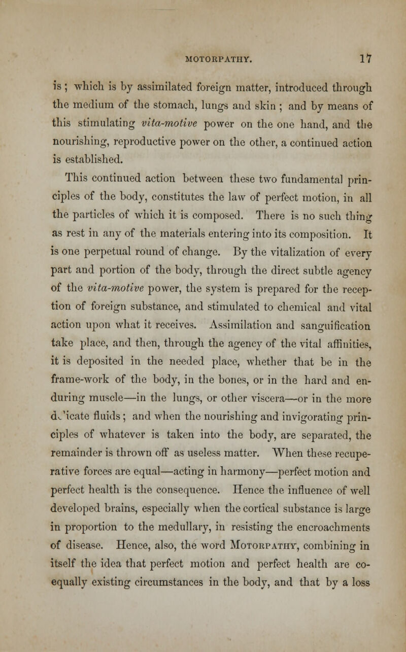 is; which is by assimilated foreign matter, introduced through the medium of the stomach, lungs and skin ; and by means of this stimulating vita-motive power on the one hand, and the nourishing, reproductive power on the other, a continued action is established. This continued action between these two fundamental prin- ciples of the body, constitutes the law of perfect motion, in all the particles of which it is composed. There is no such thing as rest in any of the materials entering into its composition. It is one perpetual round of change. By the vitalization of every part and portion of the body, through the direct subtle agency of the vita-motive power, the system is prepared for the recep- tion of foreign substance, and stimulated to chemical and vital action upon what it receives. Assimilation and sanguification take place, and then, through the agency of the vital affinities, it is deposited in the needed place, whether that be in the frame-work of the body, in the bones, or in the hard and en- during muscle—in the lungs, or other viscera—or in the more dJicate fluids ; and when the nourishing and invigorating prin- ciples of whatever is taken into the body, are separated, the remainder is thrown off as useless matter. When these recupe- rative forces are equal—acting in harmony—perfect motion and perfect health is the consequence. Hence the influence of well developed brains, especially when the cortical substance is large in proportion to the medullary, in resisting the encroachments of disease. Hence, also, the word Motorpathv, combining in itself the idea that perfect motion and perfect health are co- equally existing circumstances in the body, and that by a loss