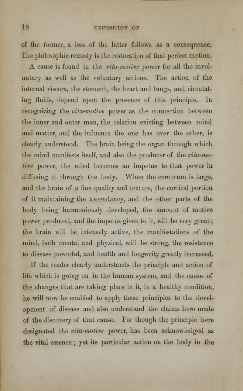of the former, a loss of the latter follows as a consequence. The philosophic remedy is the restoration of that perfect motion. A cause is found in the vita-motive power for all the invol- untary as well as the voluntary actions. The action of the internal viscera, the stomach, the heart and lungs, and circulat- ing fluids, depend upon the presence of this principle. In recognizing the vita-motive power as the connection between the inner and outer man, the relation existing between mind and matter, and the influence the one has over the other, is clearly understood. The brain being the organ through which the mind manifests itself, and also the producer of the vita-mo- tive power, the mind becomes an impetus to that power in diffusing it through the body. When the cerebrum is large, and the brain of a fine quality and texture, the cortical portion of it maintaining the ascendancy, and the other parts of the body being harmoniously developed, the amount of motive power produced, and the impetus given to it, will be very great; the brain will be intensely active, the manifestations of the mind, both mental and physical, will be strong, the resistance to disease powerful, and health and longevity greatly increased. If the reader clearly understands the principle and action of life which is going on in the human system, and the cause of the changes that are taking place in it, in a healthy condition, he will now be enabled to apply these principles to the devel- opment of disease and also understand the claims here made of the discovery of that cause. For though the principle here designated the vita-motive power, has been acknowledged as the vital essence ; yet its particular action on the body in the