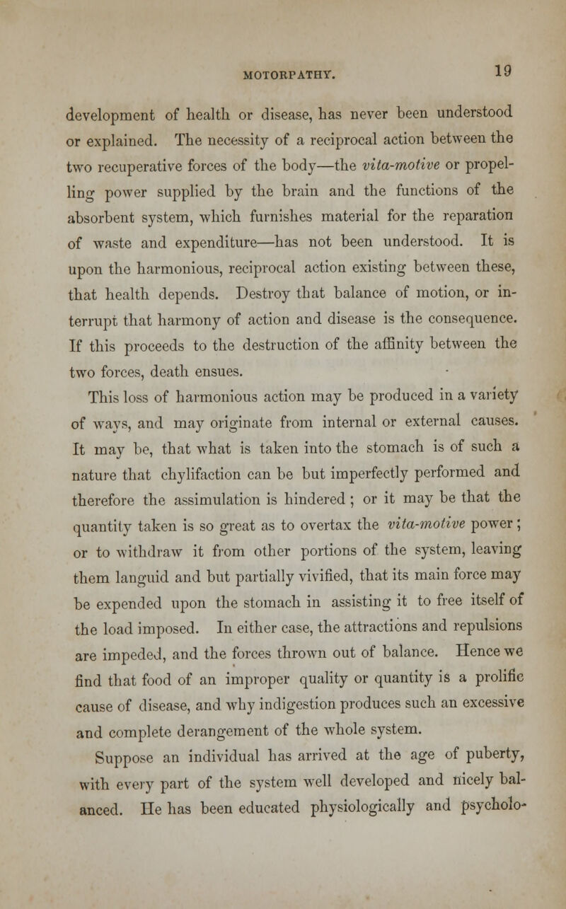 development of health or disease, has never been understood or explained. The necessity of a reciprocal action between the two recuperative forces of the body—the vita-motive or propel- ling power supplied by the brain and the functions of the absorbent system, which furnishes material for the reparation of waste and expenditure—has not been understood. It is upon the harmonious, reciprocal action existing between these, that health depends. Destroy that balance of motion, or in- terrupt that harmony of action and disease is the consequence. If this proceeds to the destruction of the affinity between the two forces, death ensues. This loss of harmonious action may be produced in a variety of ways, and may originate from internal or external causes. It may be, that what is taken into the stomach is of such a nature that chylifaction can be but imperfectly performed and therefore the assimulation is hindered ; or it may be that the quantity taken is so great as to overtax the vita-motive power; or to withdraw it from other portions of the system, leaving them languid and but partially vivified, that its main force may be expended upon the stomach in assisting it to free itself of the load imposed. In either case, the attractions and repulsions are impeded, and the forces thrown out of balance. Hence we find that food of an improper quality or quantity is a prolific cause of disease, and why indigestion produces such an excessive and complete derangement of the whole system. Suppose an individual has arrived at the age of puberty, with every part of the system well developed and nicely bal- anced. He has been educated physiologically and psycholo-
