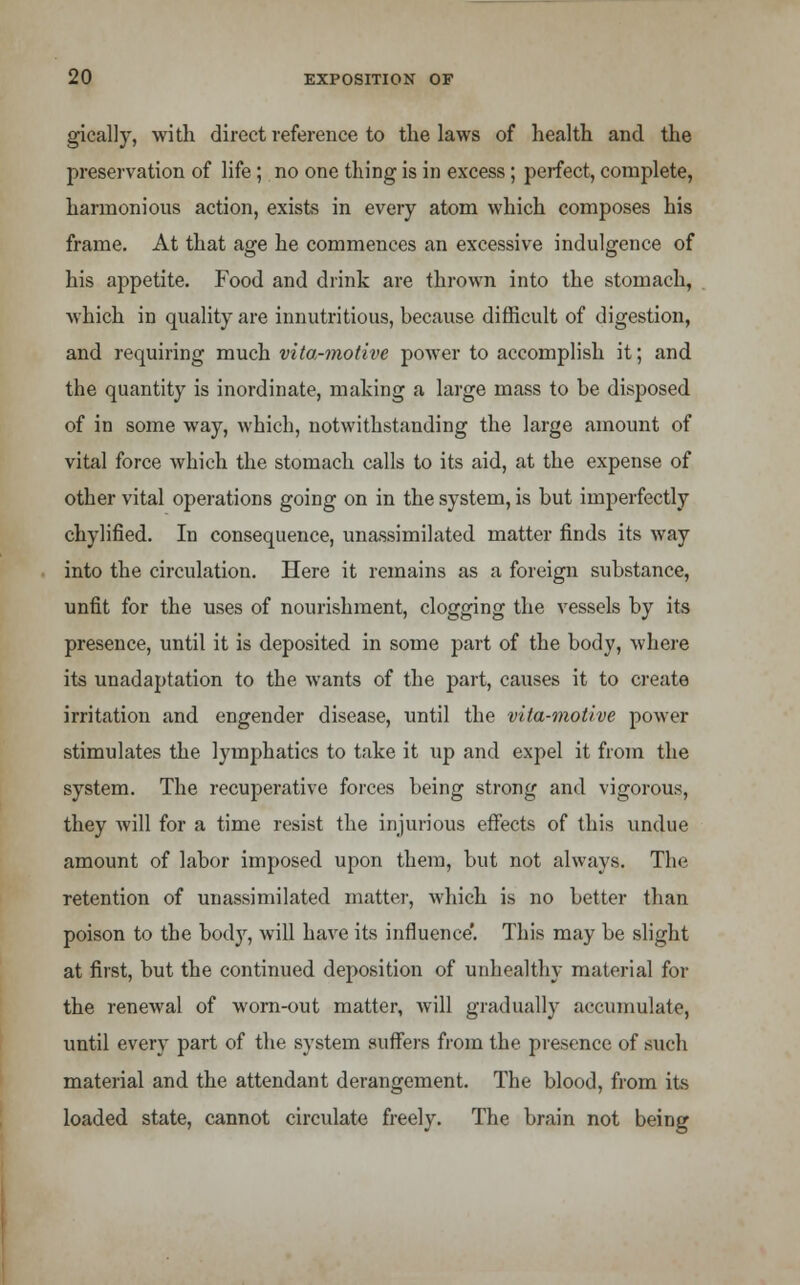 gically, with direct reference to the laws of health and the preservation of life; no one thing is in excess; perfect, complete, harmonious action, exists in every atom which composes his frame. At that age he commences an excessive indulgence of his appetite. Food and drink are thrown into the stomach, which in quality are innutritious, because difficult of digestion, and requiring much vita-motive power to accomplish it; and the quantity is inordinate, making a large mass to be disposed of in some way, which, notwithstanding the large amount of vital force which the stomach calls to its aid, at the expense of other vital operations going on in the system, is but imperfectly chylified. In consequence, unassimilated matter finds its way into the circulation. Here it remains as a foreign substance, unfit for the uses of nourishment, clogging the vessels by its presence, until it is deposited in some part of the body, where its unadaptation to the wants of the part, causes it to create irritation and engender disease, until the vita-motive power stimulates the lymphatics to take it up and expel it from the system. The recuperative forces being strong and vigorous, they will for a time resist the injurious effects of this undue amount of labor imposed upon them, but not always. The retention of unassimilated matter, which is no better than poison to the body, will have its influence'. This may be slight at first, but the continued deposition of unhealthy material for the renewal of worn-out matter, will gradually accumulate, until every part of the system suffers from the presence of such material and the attendant derangement. The blood, from its loaded state, cannot circulate freely. The brain not being