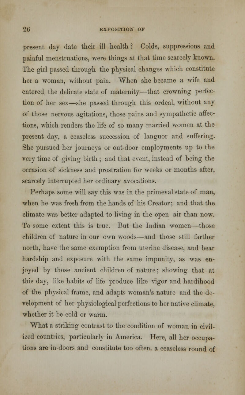 present day date their ill health ? Colds, suppressions and painful menstruations, were things at that time scarcely known. The girl passed through the physical changes which constitute her a woman, without pain. When she became a wife and entered the delicate state of maternity—that crowning perfec- tion of her sex—she passed through this ordeal, without any of those nervous agitations, those pains and sympathetic affec- tions, which renders the life of so many married women at the present day, a ceaseless succession of languor and suffering. She pursued her journeys or out-door employments up to the very time of giving birth ; and that event, instead of being the occasion of sickness and prostration for weeks or months after, scarcely interrupted her ordinary avocations. Perhaps some will say this was in the primeval state of man, when he was fresh from the hands of his Creator; and that the climate was better adapted to living in the open air than now. To some extent this is true. But the Indian women—those children of nature in our own woods—and those still farther north, have I he same exemption from uterine disease, and bear hardship and exposure with the same impunity, as was en- joyed by those ancient children of nature; showing that at this day, like habits of life produce like vigor and hardihood of the physical frame, and adapts woman's nature and the de- velopment of her physiological perfections to her native climate, whether it be cold or warm. What a striking contrast to the condition of woman in civil- ized countries, particularly in America. Here, all her occupa- tions are in-doors and constitute too often, a ceaseless round of