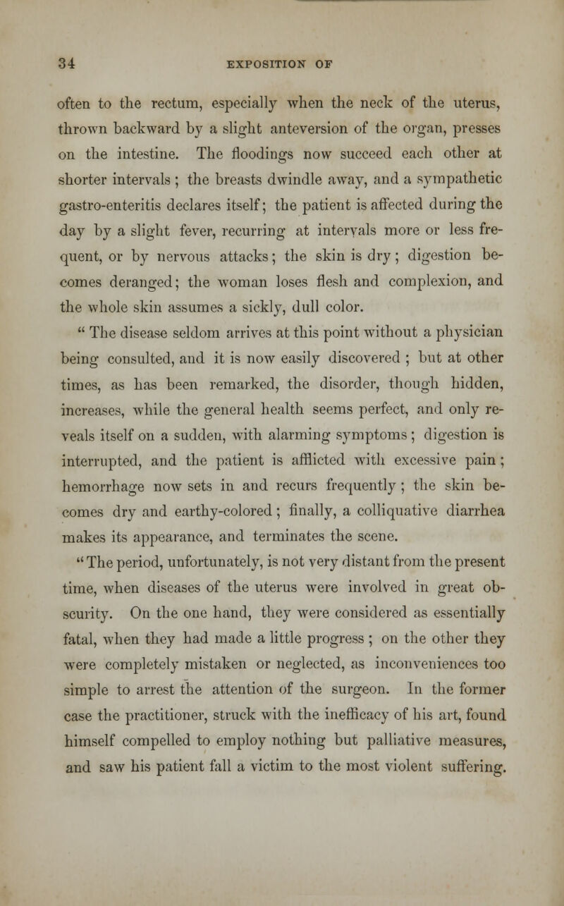 often to the rectum, especially when the neck of the uterus, thrown backward by a slight anteversion of the organ, presses on the intestine. The floodings now succeed each other at shorter intervals ; the breasts dwindle away, and a sympathetic gastro-enteritis declares itself; the patient is affected during the day by a slight fever, recurring at intervals more or less fre- quent, or by nervous attacks; the skin is dry; digestion be- comes deranged; the woman loses flesh and complexion, and the whole skin assumes a sickly, dull color. The disease seldom arrives at this point without a physician being consulted, and it is now easily discovered ; but at other times, as has been remarked, the disorder, though hidden, increases, Avhile the general health seems perfect, and only re- veals itself on a sudden, with alarming symptoms; digestion is interrupted, and the patient is afflicted with excessive pain; hemorrhage now sets in and recurs frequently ; the skin be- comes dry and earthy-colored; finally, a colliquative diarrhea makes its appearance, and terminates the scene. The period, unfortunately, is not very distant from the present time, when diseases of the uterus were involved in great ob- scurity. On the one hand, they were considered as essentially fatal, when they had made a little progress ; on the other they were completely mistaken or neglected, as inconveniences too simple to arrest the attention of the surgeon. In the former case the practitioner, struck with the inefficacy of his art, found himself compelled to employ nothing but palliative measures, and saw his patient fall a victim to the most violent suffering.