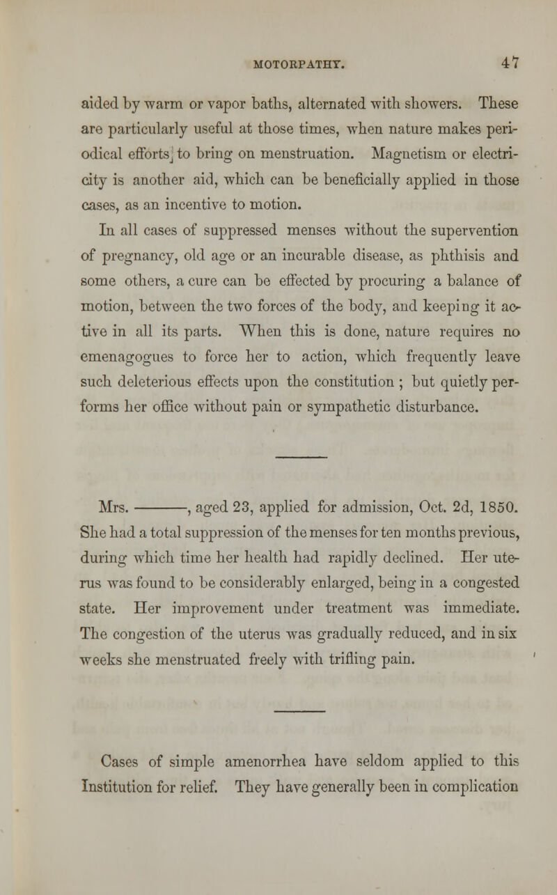 aided by warm or vapor baths, alternated with showers. These are particularly useful at those times, when nature makes peri- odical efforts j to bring on menstruation. Magnetism or electri- city is another aid, which can be beneficially applied in those cases, as an incentive to motion. In all cases of suppressed menses without the supervention of pregnancy, old age or an incurable disease, as phthisis and some others, a cure can be effected by procuring a balance of motion, between the two forces of the body, and keeping it ac- tive in all its parts. When this is done, nature requires no emenagogues to force her to action, which frequently leave such deleterious effects upon the constitution ; but quietly per- forms her office without pain or sympathetic disturbance. Mrs. , aged 23, applied for admission, Oct. 2d, 1850. She had a total suppression of the menses for ten months previous, during which time her health had rapidly declined. Her ute- rus was found to be considerably enlarged, being in a congested state. Her improvement under treatment was immediate. The congestion of the uterus was gradually reduced, and in six weeks she menstruated freely with trifling pain. Cases of simple amenorrhea have seldom applied to this Institution for relief. They have generally been in complication