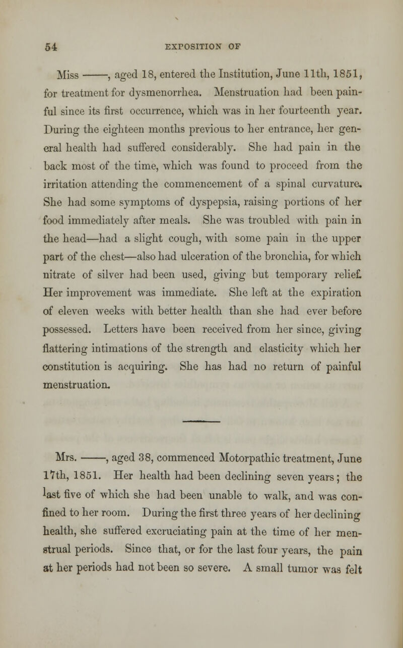 Miss , aged 18, entered the Institution, June lltli, 1851, for treatment for dysmenorrhea. Menstruation had been pain- ful since its first occurrence, which was in her fourteenth year. During the eighteen months previous to her entrance, her gen- eral health had suffered considerably. She had pain in the back most of the time, which was found to proceed from the irritation attending the commencement of a spinal curvature. She had some symptoms of dyspepsia, raising portions of her food immediately after meals. She was troubled with pain in the head—had a slight cough, with some pain in the upper part of the chest—also had ulceration of the bronchia, for which nitrate of silver had been used, giving but temporary relief. Her improvement was immediate. She left at the expiration of eleven weeks with better health than she had ever before possessed. Letters have been received from her since, giving flattering intimations of the strength and elasticity which her constitution is acquiring. She has had no return of painful menstruation. Mrs. , aged 38, commenced Motorpathic treatment, June 17th, 1851. Her health had been declining seven years; the last five of which she had been unable to walk, and was con- fined to her room. During the first three years of her declining health, she suffered excruciating pain at the time of her men- strual periods. Since that, or for the last four years, the pain at her periods had not been so severe. A small tumor was felt