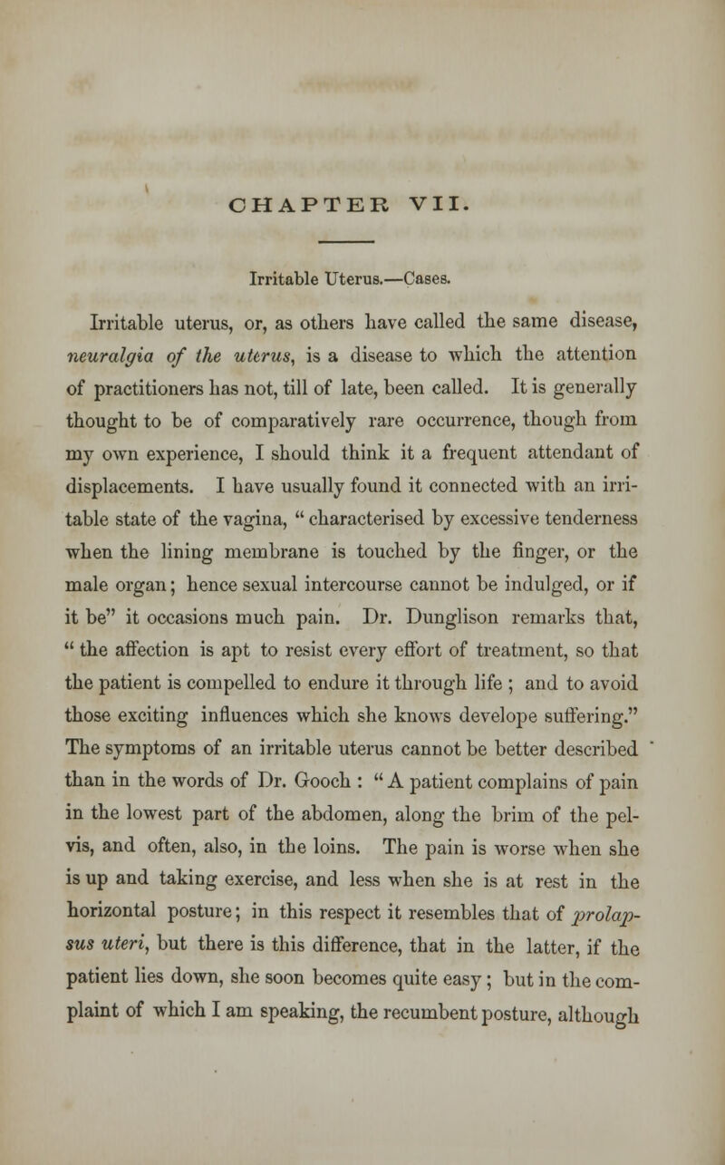 CHAPTER VII. Irritable Uterus.—Cases. Irritable uterus, or, as others have called the same disease, neuralgia of the uterus, is a disease to which the attention of practitioners has not, till of late, been called. It is generally thought to be of comparatively rare occurrence, though from my own experience, I should think it a frequent attendant of displacements. I have usually found it connected with an irri- table state of the vagina, characterised by excessive tenderness when the lining membrane is touched by the finger, or the male organ; hence sexual intercourse cannot be indulged, or if it be it occasions much pain. Dr. Dunglison remarks that, the affection is apt to resist every effort of treatment, so that the patient is compelled to endure it through life ; and to avoid those exciting influences which she knows develope suffering. The symptoms of an irritable uterus cannot be better described than in the words of Dr. Gooch : A patient complains of pain in the lowest part of the abdomen, along the brim of the pel- vis, and often, also, in the loins. The pain is worse when she is up and taking exercise, and less when she is at rest in the horizontal posture; in this respect it resembles that of prolap- sus uteri, but there is this difference, that in the latter, if the patient lies down, she soon becomes quite easy; but in the com- plaint of which I am speaking, the recumbent posture, although