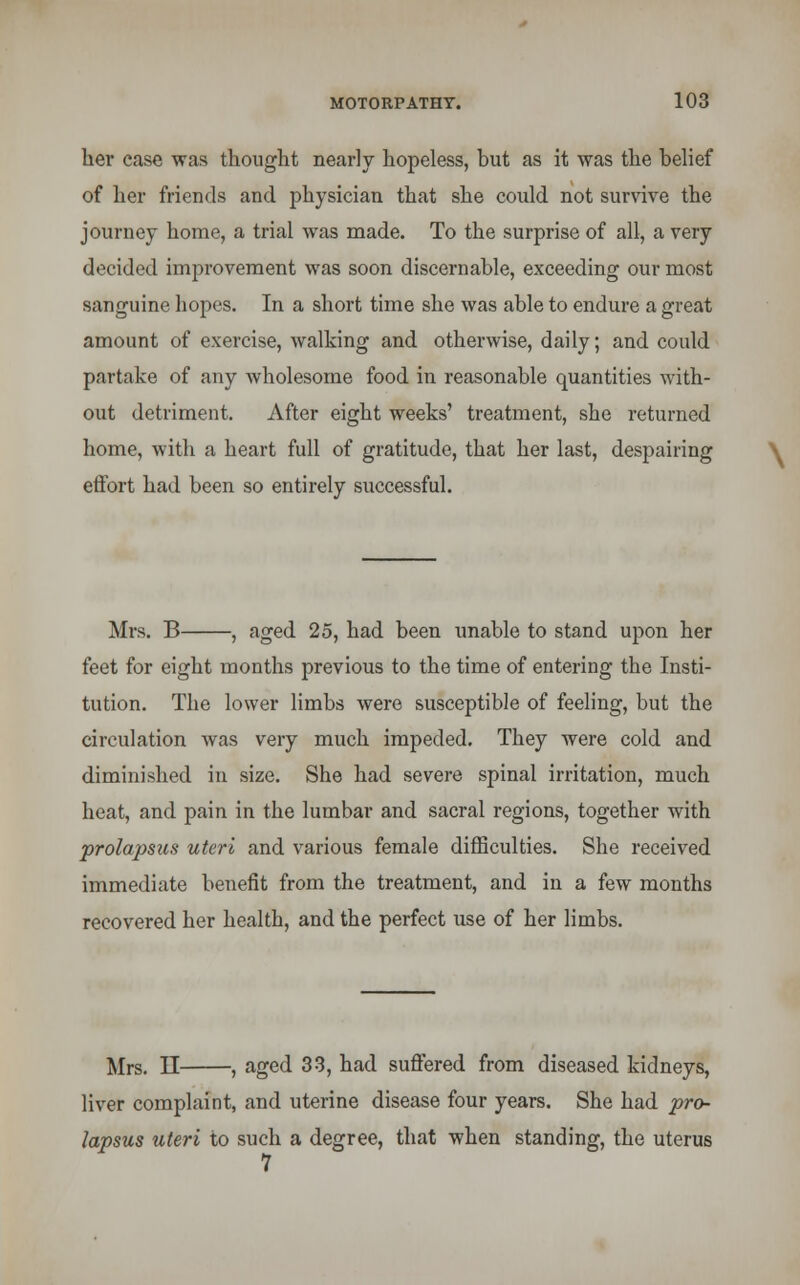 her case was thought nearly hopeless, but as it was the belief of her friends and physician that she could not survive the journey home, a trial was made. To the surprise of all, a very decided improvement was soon discernable, exceeding our most sanguine hopes. In a short time she was able to endure a great amount of exercise, walking and otherwise, daily; and could partake of any wholesome food in reasonable quantities with- out detriment. After eight weeks' treatment, she returned home, with a heart full of gratitude, that her last, despairing effort had been so entirely successful. Mrs. B , aged 25, had been unable to stand upon her feet for eight months previous to the time of entering the Insti- tution. The lower limbs were susceptible of feeling, but the circulation was very much impeded. They were cold and diminished in size. She had severe spinal irritation, much heat, and pain in the lumbar and sacral regions, together with prolapsus uteri and various female difficulties. She received immediate benefit from the treatment, and in a few months recovered her health, and the perfect use of her limbs. Mrs. II , aged 33, had suffered from diseased kidneys, liver complaint, and uterine disease four years. She had pro- lapsus uteri to such a degree, that when standing, the uterus 7