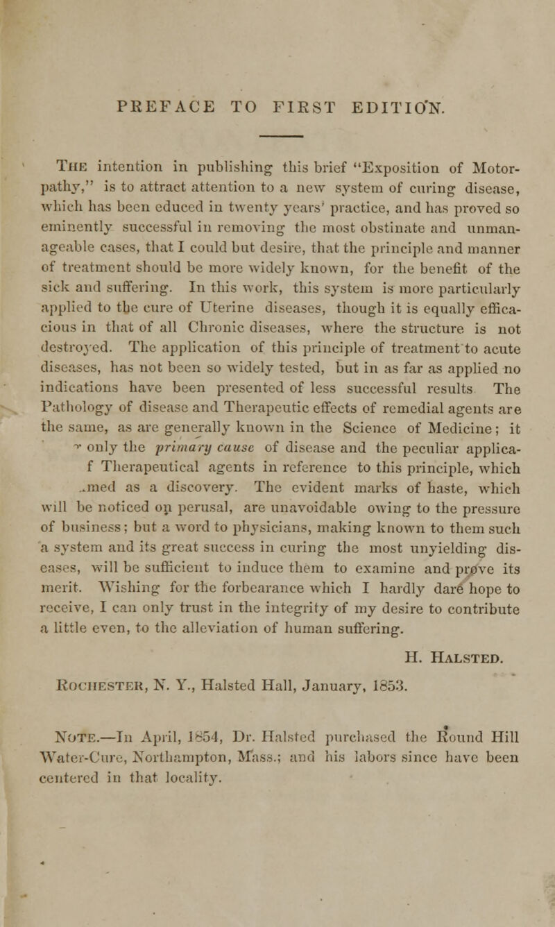 PREFACE TO FIRST EDITIO'N. The intention in publishing this brief Exposition of Motor- pathy, is to attract attention to a new system of curing disease, which has been educed in twenty years' practice, and has proved so eminently successful in removing the most obstinate and unman- ageable cases, that I could but desire, that the principle and manner of treatment should be more widely known, for the benefit of the sick and suffering. In this work, this sj'stem is more particularly applied to tbe cure of Uterine diseases, though it is equally effica- cious in that of all Chronic diseases, where the structure, is not destroyed. The application of this principle of treatment to acute diseases, has not been so widely tested, but in as far as applied no indications have been presented of less successful results The Pathology of disease and Therapeutic effects of remedial agents are the same, as are generally known in the Science of Medicine; it ■» only the primary cause of disease and the peculiar applica- f Therapeutical agents in reference to this principle, which ..med as a discovery. The evident marks of haste, which will be noticed on perusal, are unavoidable owing to the pressure of business; but a word to physicians, making known to them such a system and its great success in curing the most unyielding dis- eases, will be sufficient to induce them to examine and prove its merit. Wishing for the forbearance which I hardly dare hope to receive, I can only trust in the integrity of my desire to contribute a little even, to the alleviation of human suffering. H. Halsted. ROCHESTER, N. Y., Halsted Hall, January, 1853. Note.—In April, 1854, Dr. Halsted purchased the Round Hill Water-Cure, Northampton, Mass.; and his labors since have been centered in that locality.