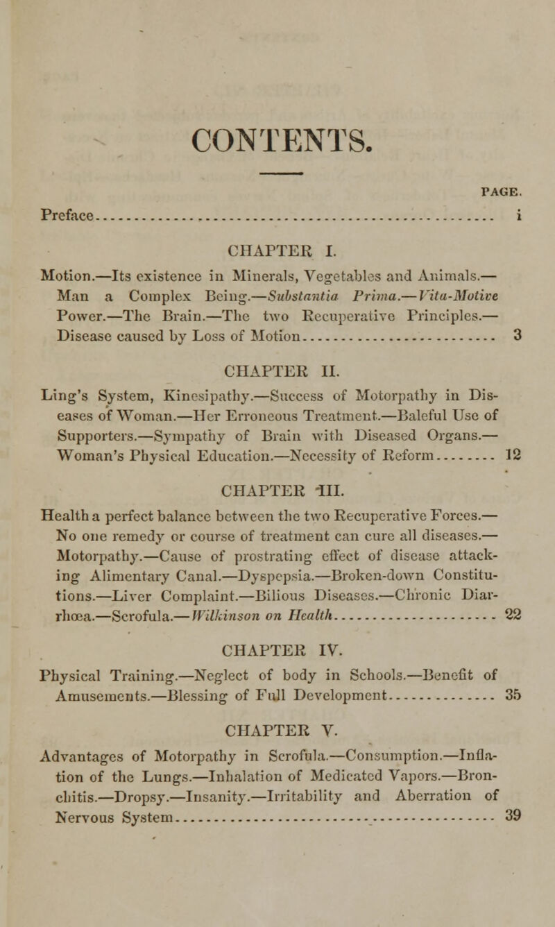 CONTENTS. Preface. CHAPTER I. Motion.—Its existence in Minerals, Vegetables and Animals.— Man a Complex Being.—Substantia Prima.— Vita-Motive Power.—The Brain.—The two Recuperative Principles.— Disease caused by Loss of Motion 3 CHAPTER II. Ling's System, Kinesipathy.—Success of Motorpathy in Dis- eases of Woman.—Her Erroneous Treatment.—Baleful Use of Supporters.—Sympathy of Brain with Diseased Organs.— Woman's Physical Education.—Necessity of Reform 12 CHAPTER HI. Health a perfect balance between the two Recuperative Forces.— No one remedy or course of treatment can cure all diseases.— Motorpathy.—Cause of prostrating effect of disease attack- ing Alimentary Canal.—Dyspepsia.—Broken-down Constitu- tions.—Liver Complaint.—Bilious Diseases.—Chronic Diar- rhoea.—Scrofula.— Wilkinson on Health 22 CHAPTER IV. Physical Training.—Neglect of body in Schools.—Benefit of Amusements.—Blessing of Full Development 35 CHAPTER V. Advantages of Motorpathy in Scrofula.—Consumption.—Infla- tion of the Lungs.—Inhalation of Medicated Vapors.—Bron- chitis.—Dropsy.—Insanity.—Irritability and Aberration of Nervous System 39