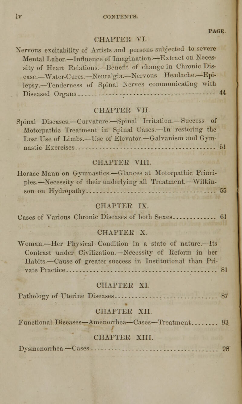 PAGE. CHAPTER VI. Nervous excitability of Artists and persons subjected to severe Mental Labor.—Influence of Imagination.—Extract on Neces- sity of Heart Relations.—Benefit of change in Chronic Dis- ease.—Water-Cures.—Neuralgia.—Nervous Headache.—Epi- lepsy.—Tenderness of Spinal Nerves communicating with Diseased Organs - 44 CHAPTER VII. Spinal Diseases.—Curvature.—Spinal Irritation.—Success of Motorpatbic Treatment in Spinal Cases.—In restoring the Lost Use of Limbs.—Use of Elevator.—Galvanism and Gym- nastic Exercises 51 CHAPTER VIII. Horace Mann on Gymnastics.—Glances at Motorpatbic Princi- ples.—Necessity of their underlying all Treatment.—Wilkin- son on Hydropathy 55 CHAPTER IX. Cases of Various Chronic Diseases of both Sexes 61 CHAPTER X. Woman.—Her Physical Condition in a state of nature.—Its Contrast under Civilization.—Necessity of Reform in her Habits.—Cause of greater success in Institutional than Pri- vate Practice 81 CHAPTER XL Pathology of Uterine Diseases 87 CHAPTER XII. Functional Diseases—Amenorrhea—Cases—Treatment 93 CHAPTER XIII. Dysmenorrhea.—Cases 98'