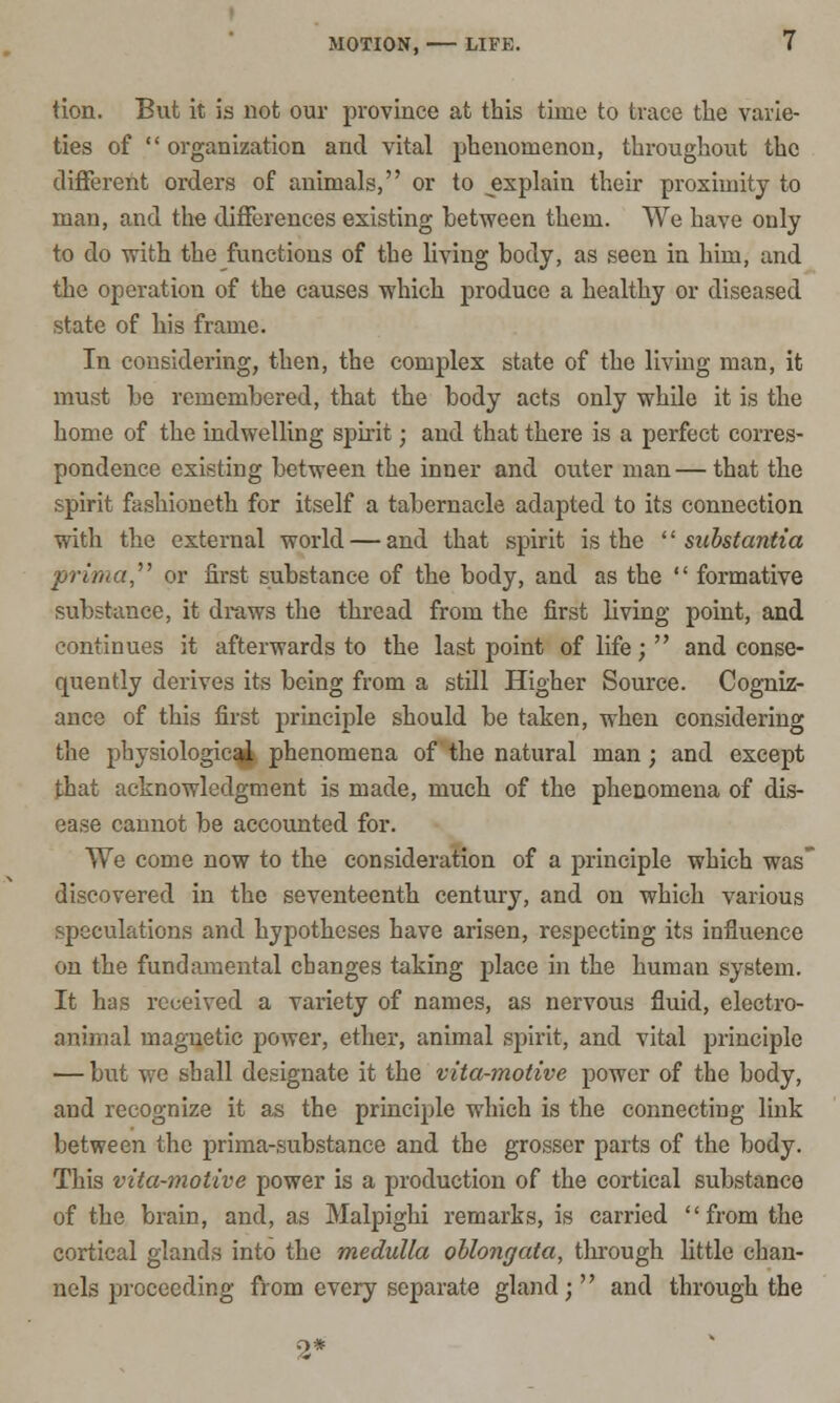 tion. But it is not our province at this time to trace the varie- ties of  organization and vital phenomenon, throughout the different orders of animals, or to explain their proximity to man, and the differences existing between them. We have only to do with the functions of the living body, as seen in him, and the operation of the causes which produce a healthy or diseased state of his frame. In considering, then, the complex state of the living man, it must be remembered, that the body acts only while it is the home of the indwelling spirit; and that there is a perfect corres- pondence existing between the inner and outer man—that the spirit fashioneth for itself a tabernacle adapted to its connection with the external world — and that spirit is the '' substantia prima,'''' or first substance of the body, and as the  formative substance, it draws the thread from the first living point, and continues it afterwards to the last point of life;  and conse- quently derives its being from a still Higher Source. Cogniz- ance of this first principle should be taken, when considering the physiologic^ phenomena of the natural man; and except that acknowledgment is made, much of the phenomena of dis- ease cannot be accounted for. We come now to the consideration of a principle which was discovered in the seventeenth century, and on which various speculations and hypotheses have arisen, respecting its influence on the fundamental changes taking place in the human system. It has received a variety of names, as nervous fluid, electro- animal magnetic power, ether, animal spirit, and vital principle — but we shall designate it the vita-motive power of the body, and recognize it as the principle which is the connecting link between the prima-substance and the grosser parts of the body. This vita-motive power is a production of the cortical substance of the brain, and, as Malpighi remarks, is carried from the cortical glands into the medulla oblongata, through little chan- nels proceeding from every separate gland; and through the