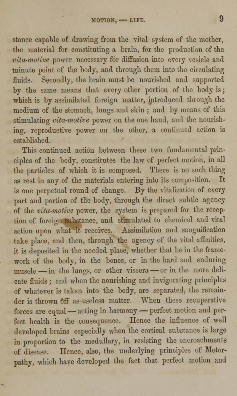 stance capable of drawing from the vital system of the mother, the material for constituting a brain, for the production of the vita-motive power necessary for diffusion into every vesicle and minute point of the body, and through them into the circulating fluids. Secondly, the brain must be nourished and supported by the same means that every other portion of the body is; which is by assimilated foreign matter, introduced through the medium of the stomach, lungs and skin ; and by means of this stimulating vita-motive power on the one hand, and the nourish- ing, reproductive power on the other, a continued action is established. This continued action between these two fundamental prin- ciples of the body, constitutes the law of perfect motion, in all the particles of which it is composed. There is no such thing aa rest in any of the materials entering into its composition. It is one perpetual round of change. By the vitalization of every part and portion of the body, through the direct subtle agency of the vita-motive power, the system is prepared for the recep- tion of foreign substance, and stimulated to chemical and vital action upon what^Tt receives. Assimilation and sanguification take place, and then, through the agency of the vital affinities, it is deposited in the needed place, whether that be in the frame- work of the body, in the bones, or in the hard and enduring muscle — in the lungs, or other viscera — or in the more deli- cate fluids; and when the nourishing and invigorating principles of whatever is taken into the body, are separated, the remain- der is thrown Off as useless matter. When these recuperative forces are equal — acting in harmony — perfect motion and per- fect health is the consequence. Hence the influence of well developed brains especially when the cortical substance is large in proportion to the medullary, in resisting the encroachments of disease. Hence, also, the underlying principles of Motor- pathy, which have developed the fact that perfect motion and