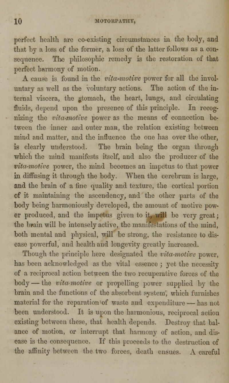 perfect health are co-existing circumstances in the body, and that by a loss of the former, a loss of the latter follows as a con- sequence. The philosophic remedy is the restoration of that perfect harmony of motion. A cause is found in the vita-motive power for all the invol- untary as well as the Voluntary actions. The action of the in- ternal viscera, the gtomach, the heart, lungs, and circulating fluids, depend upon the presence of this principle. In recog- nizing the vita-motive power as the means of connection be- tween the inner and outer man, the relation existing between mind and matter, and the influence the one has over the other, is clearly understood. The brain being the organ through which the mind manifests itself, and also the producer of the vita-motive power, the mind becomes an impetus to that power in diffusing it through the body. When the cerebrum is large, and the brain of a fine quality and texture, the cortical portion of it maintaining the ascendency, and the other parts of the body being harmoniously developed, the amount of motive pow- er produced, and the impetus given to it, will be very great; the brain will be intensely active, the manifestations of the mind, both mental and physical, will be strong, the resistance to dis- ease powerful, and health and longevity greatly increased. Though the principle here designated the vita-motive power, has been acknowledged as the vital essence ; yet the necessity of a reciprocal action between the two recuperative forces of the body — the vita-motive or propelling power supplied by the brain and the functions of the absorbent system, which furnishes material for the reparation of waste and expenditure — has not been understood. It is upon the harmonious, reciprocal action existing between these, that health depends. Destroy that bal- ance of motion, or interrupt that harmony of action, and dis- ease is the consequence. If this proceeds to the destruction of the affinity between the two forces, death ensues. A careful