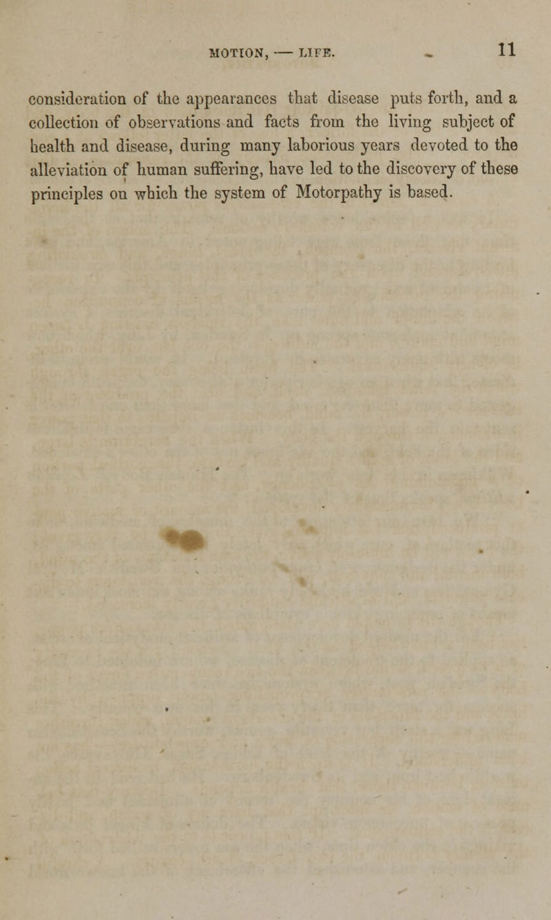 consideration of the appearances that disease puts forth, and a collection of observations and facts from the living subject of health and disease, during many laborious years devoted to the alleviation of human suffering, have led to the discovery of these principles on which the system of Motorpathy is based.