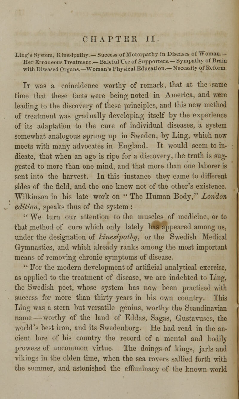 Ling's System, Kinesipathy.—Success of Motorpathy in Diseases of Woman.— Her Erroneous Treatment.— Baleful Use of Supporters.— Sympathy of Brain with Diseased Organs.—Woman's Physical Eduoation.—Necessity of Reform. It was a coincidence worthy of remark, that at the * same time that these facts were being noted in America, and were leading to the discovery of these principles, and this new method of treatment was gradually developing itself by the experience of its adaptation to the cure of individual diseases, a system somewhat analogous sprung up in Sweden, by Ling, which now meets with many advocates in England. It would seem to in- dicate, that when an age is ripe for a discovery, the truth is sug- gested to more than one mind, and that more than one laborer is sent into the harvest. In this instance they came to different sides of the field, and the one knew not of the other's existence. Wilkinson in his late work on The Human Body, London edition, speaks thus of the system : We turn our attention to the muscles of medicine, or to that method of cure which only lately has appeared among us, under the designation of kinesipathy, or the Swedish Medical Gymnastics, and which already ranks among the most important means of removing chronic symptoms of disease. For the modern development of artificial analytical exercise, as applied to the treatment of disease, we are indebted to Ling, the Swedish poet, whose system has now been practised with success for more than thirty years in his own country. This Ling was a stern but versatile genius, worthy the Scandinavian name—worthy of the land of Eddas, Sagas, Gustavuses, the world's best iron, and its Swedenborg. He had read in the an- cient lore of his country the record of a mental and bodily prowess of uncommon virtue. The doings of kings, jarls and vikings in the olden time, when the sea rovers sallied forth with the summer, and astonished the effeminacy of the known world