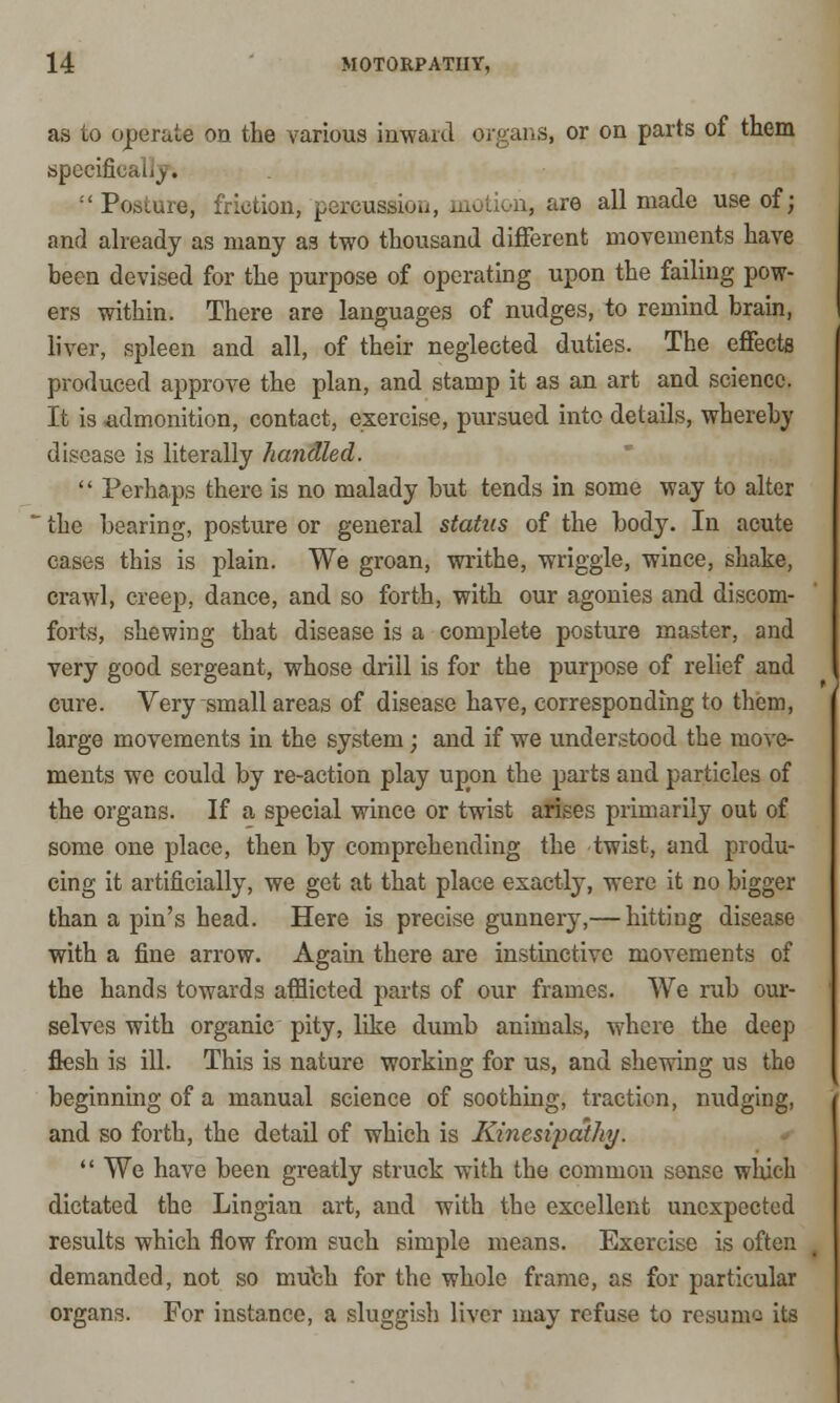 as to operate on the various inward organs, or on parts of them specifkaLij. Posture, friction, pereussiou, motion, are all made use of; and already as many as two thousand different movements have been devised for the purpose of operating upon the failing pow- ers within. There are languages of nudges, to remind brain, liver, spleen and all, of their neglected duties. The effects produced approve the plan, and stamp it as an art and science. It is admonition, contact, exercise, pursued into details, whereby disease is literally handled. Perhaps there is no malady but tends in some way to alter ' the bearing, posture or general status of the body. In acute cases this is plain. We groan, writhe, wriggle, wince, shake, crawl, creep, dance, and so forth, with our agonies and discom- forts, shewing that disease is a complete posture master, and very good sergeant, whose drill is for the purpose of relief and cure. Very small areas of disease have, corresponding to them, large movements in the system; and if we understood the move- ments we could by re-action play upon the parts and particles of the organs. If a special wince or twist arises primarily out of some one place, then by comprehending the twist, and produ- cing it artificially, we get at that place exactly, were it no bigger than a pin's head. Here is precise gunnery,— hitting disease with a fine arrow. Again there are instinctive movements of the hands towards afflicted parts of our frames. We rub our- selves with organic pity, like dumb animals, where the deep flesh is ill. This is nature working for us, and shewing us the beginning of a manual science of soothing, traction, nudging, and so forth, the detail of which is Kinesipathy. We have been greatly struck with the common sense which dictated the Lingian art, and with the excellent unexpected results which flow from such simple means. Exercise is often demanded, not so mtfch for the whole frame, as for particular organs. For instance, a sluggish liver may refuse to resume its