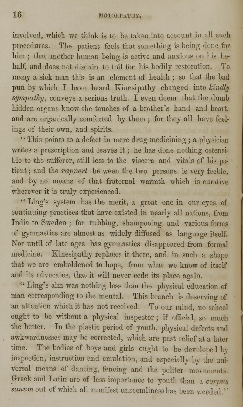 involved, which we think is to be taken into account in all such procedures. The patient feels that something is being clone for him ; that another human being is active and anxious on his be- half, and does not disdain to toil for his bodily restoration. To many a sick man this is an element of health ; so that the bad pun by which I have heard Kinesipathy changed into kindly sympathy, conveys a serious truth. I even deem that the dumb hidden organs know the touches of a brother's hand and heart, and are organically comforted by them ; for they all have feel- ings of their own, and spirits. This points to a defect in mere drug medicining ; a physician writes a prescription and leaves it; he has done nothing ostensi- ble to the sufferer, still less to the viscera and vitals of his pa- tient ; and the rapport between the two persons is very feeble, and by no means of that fraternal warmth which is curative wherever it is truly experienced. Ling's system has the merit, a great one in our eyes, of continuing practices that have existed in nearly all nations, from India to Sweden j for rubbing, shampooing, and various forms of gymnastics are almost as widely diffused as language itself. Nor until of late ages has gymnastics disappeared from formal medicine. Kinesipathy replaces it there, and in such a shape that we are emboldened to hope, from what we know of itself and its advocates, that it will never cede its place again. Ling's aim was nothing less than the physical education of man corresponding to the mental. This branch is deserving of an attention which it has not received. To our mind, no school ought to be without a physical inspector; if official, so much the better. In the plastic period of youth, physical defects and awkwardnesses may be corrected, which are past relief at a later time. The bodies of boys and girls ought to be developed by inspection, instruction and emulation, and especially by the uni- versal means of dancing, fencing and the politer mevemei Greek and Latin arc of less importance to youth than a corpus sanum out of which all manifest unseemliness has been weeded.''