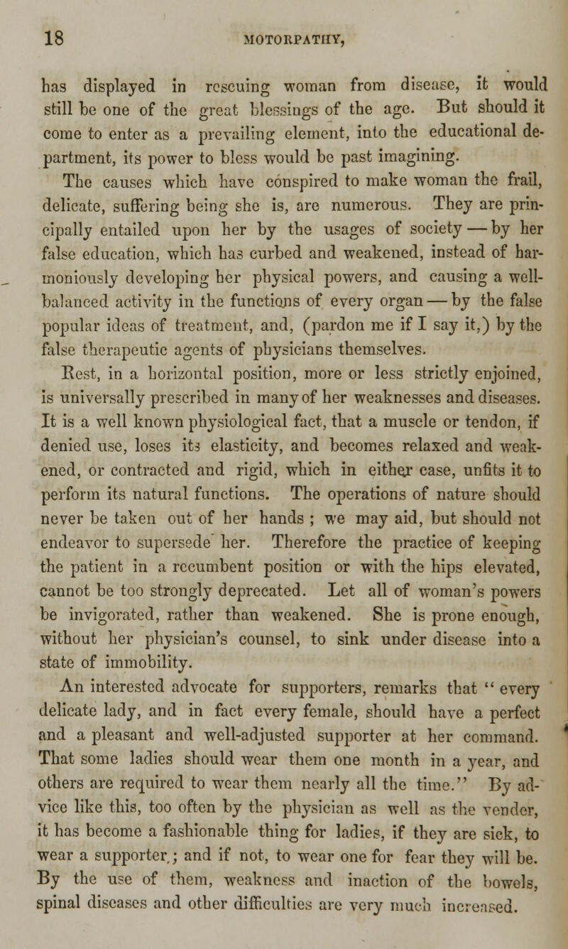 has displayed in rescuing woman from disease, it would still be one of the great blessiugs of the age. But should it come to enter as a prevailing element, into the educational de- partment, its power to bless would be past imagining. The causes which have conspired to make woman the frail, delicate, suffering being she is, are numerous. They are prin- cipally entailed upon her by the usages of society — by her false education, which has curbed and weakened, instead of har- moniously developing her physical powers, and causing a well- balanced activity in the functions of every organ — by the false popular ideas of treatment, and, (pardon me if I say it,) by the false therapeutic agents of physicians themselves. Eest, in a horizontal position, more or less strictly enjoined, is universally prescribed in many of her weaknesses and diseases. It is a well known physiological fact, that a muscle or tendon, if denied use, loses its elasticity, and becomes relaxed and weak- ened, or contracted and rigid, which in either case, unfits it to perform its natural functions. The operations of nature should never be taken out of her hands ; we may aid, but should not endeavor to supersede her. Therefore the practice of keeping the patient in a recumbent position or with the hips elevated, cannot be too strongly deprecated. Let all of woman's powers be invigorated, rather than weakened. She is prone enough, without her physician's counsel, to sink under disease into a state of immobility. An interested advocate for supporters, remarks that every delicate lady, and in fact every female, should have a perfect and a pleasant and well-adjusted supporter at her command. That some ladies should wear tbem one month in a year, and others are required to wear them nearly all the time. By ad- vice like this, too often by the physician as well as the vender, it has become a fashionable thing for ladies, if they are sick, to wear a supporter ; and if not, to wear one for fear they will be. By the use of them, weakness and inaction of the bowels, spinal diseases and other difficulties are very much increased.