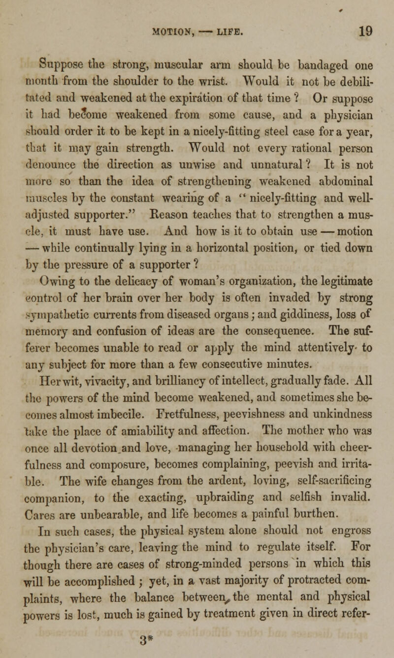 Suppose the strong, muscular arm should be bandaged one month from the shoulder to the wrist. Would it not be debili- tated and weakened at the expiration of that time ? Or suppose it had become weakened from some cause, and a physician should order it to be kept in a nicely-fitting steel case for a year, that it may gain strength. Would not every rational person denounce the direction as unwise and unnatural ? It is not more so than the idea of strengthening weakened abdominal muscles by the constant wearing of a nicely-fitting and well- adjusted supporter. Reason teaches that to strengthen a mus- cle, it must have use. And how is it to obtain use — motion — while continually lying in a horizontal position, or tied down by the pressure of a supporter ? Owing to the delicacy of woman's organization, the legitimate control of her brain over her body is often invaded by strong sympathetic currents from diseased organs; and giddiness, loss of memory and confusion of ideas are the consequence. The suf- ferer becomes unable to read or apply the mind attentively- to any subject for more than a few consecutive minutes. Her wit, vivacity, and brilliancy of intellect, gradually fade. All the powers of the mind become weakened, and sometimes she be- comes almost imbecile. Fretfulness, peevishness and unkindness take the place of amiability and affection. The mother who was once all devotion.and love, managing her household with cheer- fulness and composure, becomes complaining, peevish and irrita- ble. The wife changes from the ardent, loving, self-sacrificing companion, to the exacting, upbraiding and selfish invalid. Cares are unbearable, and life becomes a painful burthen. In such cases, the physical system alone should not engross the physician's care, leaving the mind to regulate itself. For though there are cases of strong-minded persons in which this will be accomplished ; yet, in a vast majority of protracted com- plaints, where the balance between, the mental and physical powers is lost, much is gained by treatment given in direct refer-