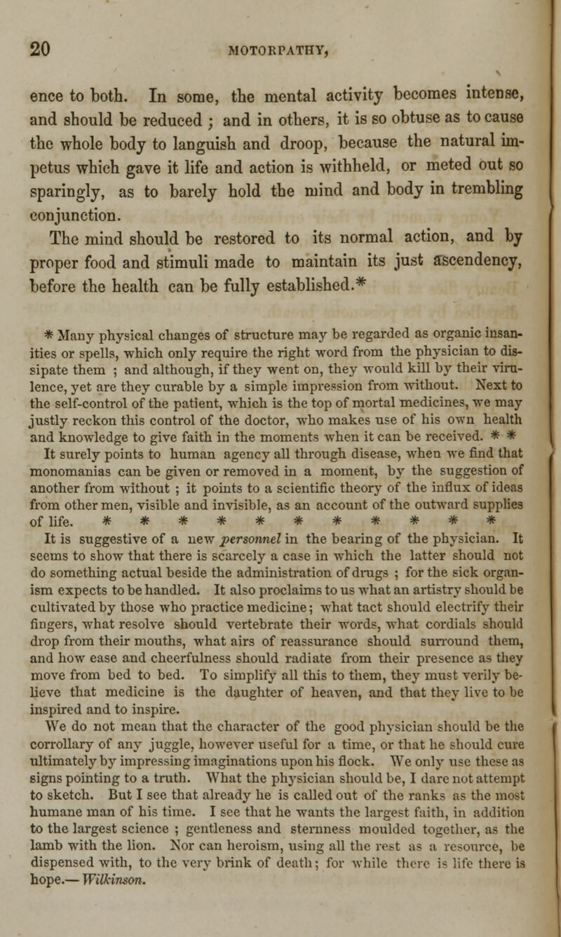 ence to both. In some, the mental activity becomes intense, and should be reduced ; and in others, it is so obtuse as to cause the whole body to languish and droop, because the natural im- petus which gave it life and action is withheld, or meted out so sparingly, as to barely hold the mind and body in trembling conjunction. The mind should be restored to its normal action, and by proper food and stimuli made to maintain its just ascendency, before the health can be fully established.* * Many physical changes of structure may be regarded as organic insan- ities or spells, which only require the right word from the physician to dis- sipate them ; and although, if they went on, they would kill by their viru- lence, yet are they curable by a simple impression from without. Next to the self-control of the patient, which is the top of mortal medicines, we may justly reckon this control of the doctor, who makes use of his own health and knowledge to give faith in the moments when it can be received. * * It surely points to human agency all through disease, when we find that monomanias can be given or removed in a moment, by the suggestion of another from without ; it points to a scientific theory of the influx of ideas from other men, visible and invisible, as an account of the outward supplies of life. *********** It is suggestive of a uew personnel in the bearing of the physician. It seems to show that there is scarcely a case in which the latter should not do something actual beside the administration of drugs ; for the sick organ- ism expects to be handled. It also proclaims to us what an artistry should be cultivated by those who practice medicine; what tact should electrify their fingers, what resolve should vertebrate their words, what cordials should drop from their mouths, what airs of reassurance should surround them, and how ease and cheerfulness should radiate from their presence as they move from bed to bed. To simplify all this to them, they must verily be- lieve that medicine is the daughter of heaven, and that they live to be inspired and to inspire. We do not mean that the character of the good physician should be the corrollary of any juggle, however useful for a time, or that he should cure ultimately by impressing imaginations upon his flock. We only use these as signs pointing to a truth. What the physician should be, I dare not attempt to sketch. But I see that already he is called out of the ranks as the most humane man of his time. I see that he wants the largest faith, in addition to the largest science ; gentleness and sternness moulded together, as the lamb with the lion. Nor can heroism, using all the rest as a resource, be dispensed with, to the very brink of death; for while there is life there is hope.— Wilkinson.