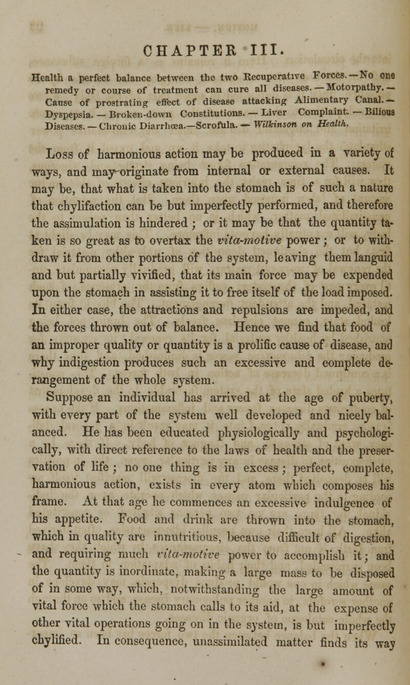 CHAPTER III. Health a perfect balance between the two Recuperative Forces. —No one remedy or course of treatment can cure all diseases. — Hotorpathy. — Cause of prostrating effect of disease attacking Alimentary Canal.— Dyspepsia. — Broken-down Constitutions. — Liver Complaint. — Bilious Diseases. — Chrouic Diarrhoea.—Scrofula. ■— Wilkinson on Health. Loss of harmonious action may be produced in a variety of ways, and may-originate from internal or external causes. It may be, that what is taken into the stomach is of such a nature that chylifaction can be but imperfectly performed, and therefore the assimulation is hindered ; or it may be that the quantity ta- ken is so great as to overtax the vita-motive power; or to with- draw it from other portions of the system, leaving them languid and but partially vivified, that its main force may be expended upon the stomach in assisting it to free itself of the load imposed. In either case, the attractions and repulsions are impeded, and the forces thrown out of balance. Hence we find that food of an improper quality or quantity is a prolific cause of disease, and why indigestion produces such an excessive and complete de- rangement of the whole system. Suppose an individual has arrived at the age of puberty, with every part of the system well developed and nicely bal- anced. He has been educated physiologically and psychologi- cally, with direct reference to the laws of health and the preser- vation of life ; no one thing is in excess; perfect, complete, harmonious action, exists in every atom which composes his frame. At that age he commences an excessive indulgence of his appetite. Food and drink are thrown into the stomach, which in quality are innutritious, because difficult of digestion, and requiring much vita-motive power to accomplish it; and the quantity is inordinate, making a large mass to be disposed of in some way, which, notwithstanding the large amount of vital force which the stomach calls to its aid, at the expense of other vital operations going on in the system, is but imperfectly chylified. In consequence, unassimilated matter finds its way