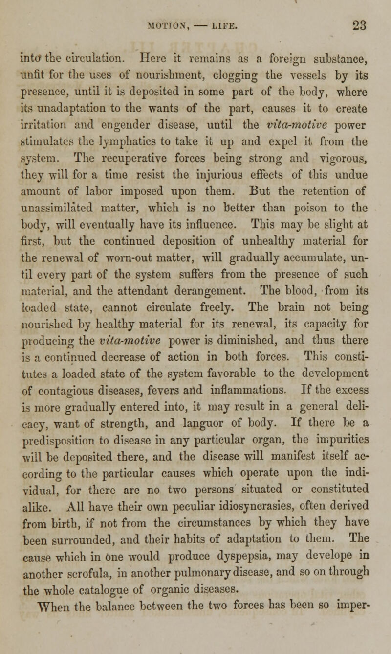 into- the circulation. Here it remains as a foreign substance, unfit for the uses of nourishment, clogging the vessels by its presence, until it is deposited in some part of the body, where its unadaptation to the wants of the part, causes it to create irritation and engender disease, until the vita-motive power stimulates the lymphatics to take it up and expel it from the system. The recuperative forces being strong and vigorous, they will for a time resist the injurious effects of this undue amount of labor imposed upon them. But the retention of unassimilated matter, which is no better than poison to the body, will eventually have its influence. This may be slight at first, but the continued deposition of unhealthy material for the renewal of worn-out matter, will gradually accumulate, un- til every part of the system suffers from the presence of such material, and the attendant derangement. The blood, from its loaded state, cannot circulate freely. The brain not being nourished by healthy material for its renewal, its capacity for producing the vita-motive power is diminished, and thus there is a continued decrease of action in both forces. This consti- tutes a loaded state of the system favorable to the development of contagious diseases, fevers and inflammations. If the excess is more gradually entered into, it may result in a general deli- cacy, want of strength, and languor of body. If there be a predisposition to disease in any particular organ, the impurities will be deposited there, and the disease will manifest itself ac- cording to the particular causes which operate upon the indi- vidual, for there are no two persons situated or constituted alike. All have their own peculiar idiosyncrasies, often derived from birth, if not from the circumstances by which they have been surrounded, and their habits of adaptation to them. The cause which in one would produce dyspepsia, may develope in another scrofula, in another pulmonary disease, and so on through the whole catalogue of organic diseases. When the balance between the two forces has been so imper-