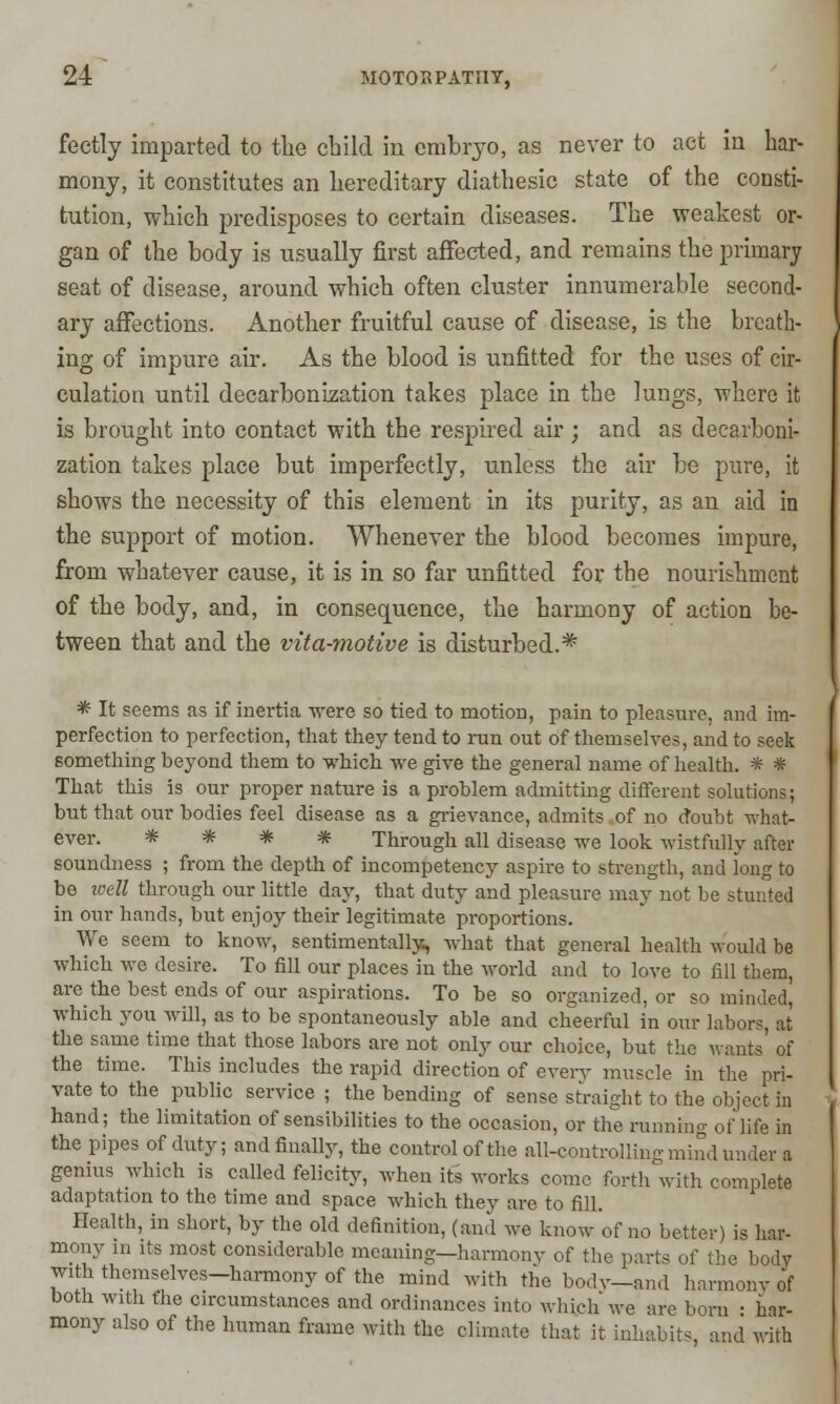 fectly imparted to the child in embryo, as never to act in har- mony, it constitutes an hereditary diathesic state of the consti- tution, which predisposes to certain diseases. The weakest or- gan of the body is usually first affected, and remains the primary seat of disease, around which often cluster innumerable second- ary affections. Another fruitful cause of disease, is the breath- ing of impure air. As the blood is unfitted for the uses of cir- culation until decarbonization takes place in the lungs, where it is brought into contact with the respired air ; and as decarboni- zation takes place but imperfectly, unless the air be pure, it shows the necessity of this element in its purity, as an aid in the support of motion. Whenever the blood becomes impure, from whatever cause, it is in so far unfitted for the nourishment of the body, and, in consequence, the harmony of action be- tween that and the vita-motive is disturbed.* * It seems as if inertia were so tied to motion, pain to pleasure, and im- perfection to perfection, that they tend to ran out of themselves, and to seek something beyond them to -which we give the general name of health. * * That this is our proper nature is a problem admitting different solutions; but that our bodies feel disease as a grievance, admits of no doubt what- ever. * * * * Through all disease we look wistfully after soundness ; from the depth of incompetency aspire to strength, and long to be well through our little day, that duty and pleasure may not be stunted in our hands, but enjoy their legitimate proportions. We seem to know, sentimentally, what that general health would be which we desire. To fill our places in the world and to love to fill them, are the best ends of our aspirations. To be so organized, or so minded, which you will, as to be spontaneously able and cheerful in our labors, at the same time that those labors are not only our choice, but the wants of the time. This includes the rapid direction of every muscle in the pri- vate to the public service ; the bending of sense straight to the object in hand; the limitation of sensibilities to the occasion, or the running of life in the pipes of duty; and finally, the control of the all-controlling mind under a genius which is called felicity, when its works come forth with complete adaptation to the time and space which they are to fill. Health, in short, by the old definition, (and we know of no better) is bar- mony in its most considerable meaning—harmony of the part, of the body with themselves—harmony of the mind with the body—and harmony of both with the circumstances and ordinances into which we are bom • har- mony also of the human frame with the climate that it inhabits and with