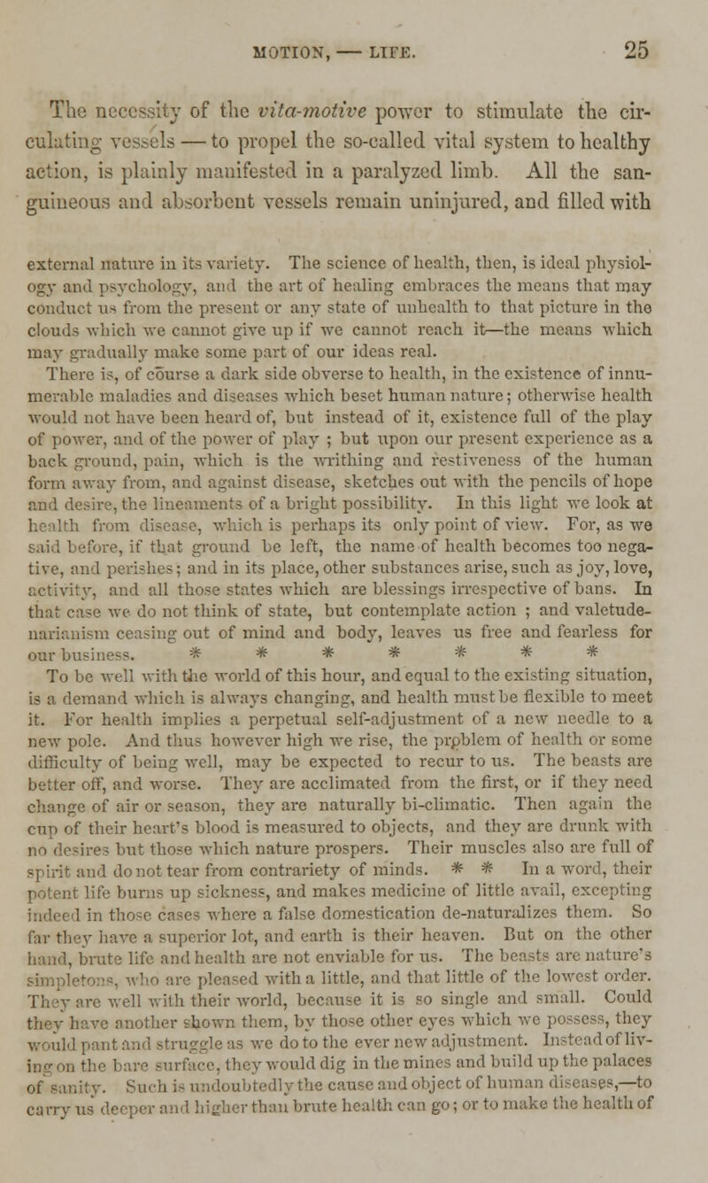 The necessity of the vita-motive power to stimulate the cir- culating vessels — to propel the so-called vital system to healthy action, is plainly manifested in a paralyzed limb. All the san- guineous and absorbent vessels remain uninjured, and filled with external nature in its variety. The science of health, then, is ideal physiol- ogy and psychology, and the art of healing embraces the means that may conduct us from the present or any state of unhcalth to that picture in the clouds which we cannot give up if we cannot reach it—the means which may gradually make some part of our ideas real. There is, of course a dark side obverse to health, in the existence of innu- merable maladies and diseases which beset human nature; otherwise health would not have been heard of, but instead of it, existence full of the play of power, and of the power of play ; but upon our present experience as a back ground, pain, which is the writhing and restiveness of the human form away from, and against disease, sketches out with the pencils of hope and desire, the lineaments of a bright possibility. In this light we look at 5, which is perhaps its only point of view. For, as we said before, if that ground be left, the name of health becomes too nega- tive, and perishes; and in its place, other substances arise, such as joy, love, aetivity, and all those states which are blessings irrespective of bans. In that case we do not think of state, but contemplate action ; and valetude- narianism ceasing out of mind and body, leaves us free and fearless for our business. ******* To be well with the world of this hour, and equal to the existing situation, is a demand which is always changing, and health must be flexible to meet it. For health implies a perpetual self-adjustment of a new needle to a new pole. And thus however high we rise, the problem of health or some difficulty of being well, may be expected to recur to us. The beasts are better off, and worse. They are acclimated from the first, or if they need change of air or season, they are naturally bi-climatic. Then again the cup of their heart's blood is measured to objects, and they are drunk with no desires but those which nature prospers. Their muscles also are full of and do not tear from contrariety of minds. * * In a word, their Life burns up sickness, and makes medicine of little avail, excepting indeed in those cases where a false domestication de-naturalizes them. So far they have a superior lot, and earth is their heaven. But on the other , iite life and health are not enviable for us. The beasts are nature's simpleto ' ed with a little, and that little of the lowest order. re well with their world, because it is so single and small. Could they have another shown them, by those other eyes which we possess, they would pant and struggle 'is we do to the ever new adjustment. Instead ofliv- m-v would dig in the mines and build up the palaces ,-. Such i- undoubtedly the cause and object of human diseases,—to carryus deep* >r than brute health can go; or to make the health of