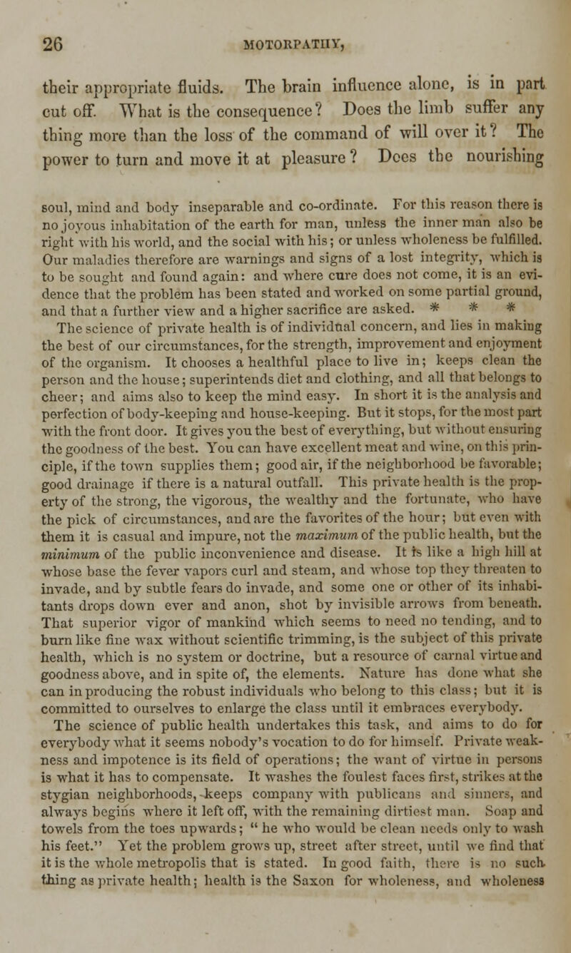 their appropriate fluids. The brain influence alone, is in part cutoff. What is the consequence? Does the limb suffer any thing more than the loss of the command of will over it ? The power to turn and move it at pleasure? Does the nourishing soul, mind and body inseparable and co-ordinate. For this reason there is no joyous inhabitation of the earth for man, unless the inner man also be right with his world, and the social with his; or unless wholeness be fulfilled. Our maladies therefore are warnings and signs of a lost integrity, which is to be sought and found again: and where cure does not come, it is an evi- dence that the problem has been stated and worked on some partial ground, and that a further view and a higher sacrifice are asked. * * * The science of private health is of individual concern, and lies in making the best of our circumstances, for the strength, improvement and enjoyment of the organism. It chooses a healthful place to live in; keeps clean the person and the house; superintends diet and clothing, and all that belongs to cheer; and aims also to keep the mind easy. In short it is the analysis and perfection of body-keeping and house-keeping. But it stops, for the most part with the front door. It gives you the best of everything, but without ensuring the goodness of the best. You can have excellent meat and wine, on this prin- ciple, if the town supplies them; good air, if the neighborhood be favorable; good drainage if there is a natural outfall. This private health is the prop- erty of the strong, the vigorous, the wealthy and the fortunate, who have the pick of circumstances, and are the favorites of the hour; but even with them it is casual and impure, not the maximum of the public health, but the minimum of the public inconvenience and disease. It is like a high hill at whose base the fever vapors curl and steam, and whose top they threaten to invade, and by subtle fears do invade, and some one or other of its inhabi- tants drops down ever and anon, shot by invisible arrows from beneath. That superior vigor of mankind which seems to need no tending, and to burn like fine wax without scientific trimming, is the subject of this private health, which is no system or doctrine, but a resource of carnal virtue and goodness above, and in spite of, the elements. Nature has done what she can in producing the robust individuals who belong to this class; but it is committed to ourselves to enlarge the class until it embraces everybody. The science of public health undertakes this task, and aims to do for everybody what it seems nobody's vocation to do for himself. Private weak- ness and impotence is its field of operations; the want of virtue in persons is what it has to compensate. It washes the foulest faces first, strikes at the stygian neighborhoods,-keeps company with publicans and sinner-, and always begins where it left off, with the remaining dirtiest man. Soap and towels from the toes upwards;  he who would be clean needs only to wash his feet. Yet the problem grows up, street after street, until we find that it is the whole metropolis that is stated. In good faith, there is no such thing as private health; health is the Saxon for wholeness, and wholeness