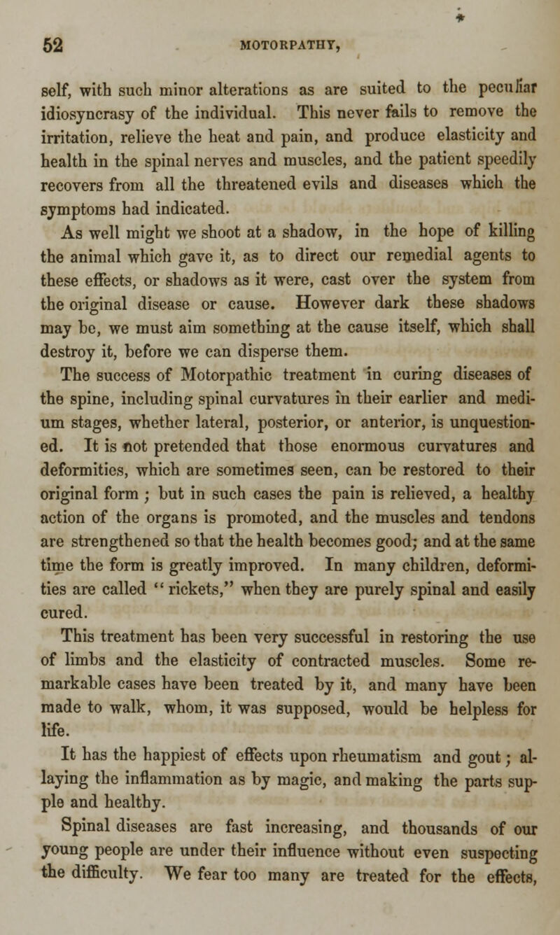self, with such minor alterations as are suited to the peculiar idiosyncrasy of the individual. This never fails to remove the irritation, relieve the heat and pain, and produce elasticity and health in the spinal nerves and muscles, and the patient speedily recovers from all the threatened evils and diseases which the symptoms had indicated. As well might we shoot at a shadow, in the hope of killing the animal which gave it, as to direct our remedial agents to these effects, or shadows as it were, cast over the system from the original disease or cause. However dark these shadows may be, we must aim something at the cause itself, which shall destroy it, before we can disperse them. The success of Motorpathic treatment in curing diseases of the spine, including spinal curvatures in their earlier and medi- um stages, whether lateral, posterior, or anterior, is unquestion- ed. It is fiot pretended that those enormous curvatures and deformities, which are sometimes seen, can be restored to their original form ; but in such cases the pain is relieved, a healthy action of the organs is promoted, and the muscles and tendons are strengthened so that the health becomes good; and at the same time the form is greatly improved. In many children, deformi- ties are called  rickets, when they are purely spinal and easily cured. This treatment has been very successful in restoring the use of limbs and the elasticity of contracted muscles. Some re- markable cases have been treated by it, and many have been made to walk, whom, it was supposed, would be helpless for life. It has the happiest of effects upon rheumatism and gout; al- laying the inflammation as by magic, and making the parts sup- ple and healthy. Spinal diseases are fast increasing, and thousands of our young people are under their influence without even suspecting the difficulty. We fear too many are treated for the effects,