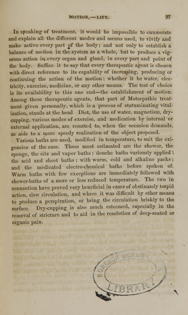In speaking of treatment, it would be impossible to enumerate and explain all the different modes and means used, to vivify and make active every part of the body; and not only to establish a balance of motion in the system as a whole, but to produce a vig- orous action irj, every organ and gland, in every part and point of the body. Suffice it to say that every therapeutic agent is chosen with direct reference to its capability of increasing, producing or continuing the action of the motion ; whether it be water, elec- tricity, exercise, medicine, or any other means. The test of choice is its availability to this one end—the establishment of motion. Among these therapeutic agents, that part of Motorpathic treat- ment given personally, which is a process of statuminating vital- ization, stands at the head Diet, the use of water, magnetism, dry- cupping, various modes of exercise, and medication by internal or external application, are resorted to, when the occasion demands, as aids to a more speedy realization of the object proposed. Various baths are used, modified in temperature, to suit the exi- gencies of the case. Those most estimated are the shower, the sponge, the sitz and vapor baths ; douche baths variously applied ; the acid and sheet baths ; with warm, cold and alkaline packs ; and the medicated electro-chemical baths before spoken of. Warm baths with few exceptions are immediately followed with shower-baths of a more or less reduced temperature. The two in connection have proved very beneficial in cases of obstinately torpid action, slow circulation, and where it was difficult by other means to produce a perspiration, or bring the circulation briskly to the surface. Dry-cupping is also much esteemed, especially in the removal of stricture and to aid in the resolution of deep-seated or organic pain. N