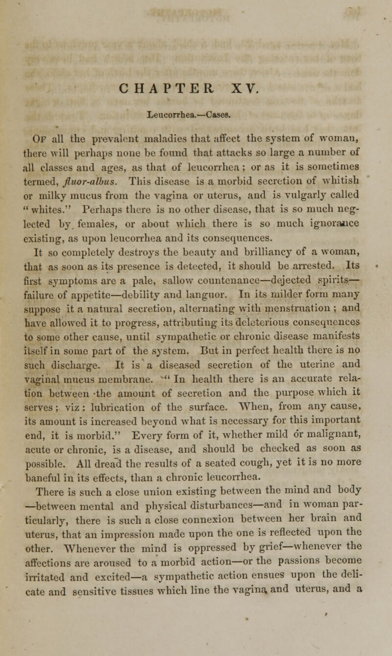 Leucorrhea.—Cases. Of all the prevalent maladies that affect the system of woman, there will perhaps none be found that attacks so large a number of all classes and ages, as that of leucorrhea ; or as it is sometimes termed, fluor-albus. This disease is a morbid secretion of whitish or milky mucus from the vagina or uterus, aud is vulgarly called  whites. Perhaps there is no other disease, that is so much neg- lected by, females, or about which there is so much ignorance existing, as upon leucorrhea and its consequences. It so completely destroys the beauty and brilliancy of a woman, that as soon as its presence is detected, it should be arrested. Its first symptoms are a pale, sallow countenance—dejected spirits— failure of appetite—debility and languor. In its milder form many suppose it a natural secretion, alternating with menstruation ; and have allowed it to progress, attributing its deleterious consequences to some other cause, until sympathetic or chronic disease manifests itself in some part of the system. But in perfect health there is no such discharge. It is a diseased secretion of the uterine and vaginal mucus membrane. * In health there is an accurate rela- tion between -the amount of secretion and the purpose which it serves; viz: lubrication of the surface. When, from any cause, its amount is increased beyond what is necessary for this important end, it is morbid. Every form of it, whether mild or malignant, acute or chronic, is a disease, and should be checked as soon as possible. All dread the results of a seated cough, yet it is no more baneful in its effects, than a chronic leucorrhea. There is such a close union existing between the mind and body —between mental and physical disturbances—and in woman par- ticularly, there is such a close connexion between her brain and uterus, that an impression made upon the one is reflected upon the other. Whenever the mind is oppressed by grief—whenever the affections are aroused to a morbid action—or the passions become irritated and excited—a sympathetic action ensues upon the deli- cate and sensitive tissues which line the vagina, and uterus, and a