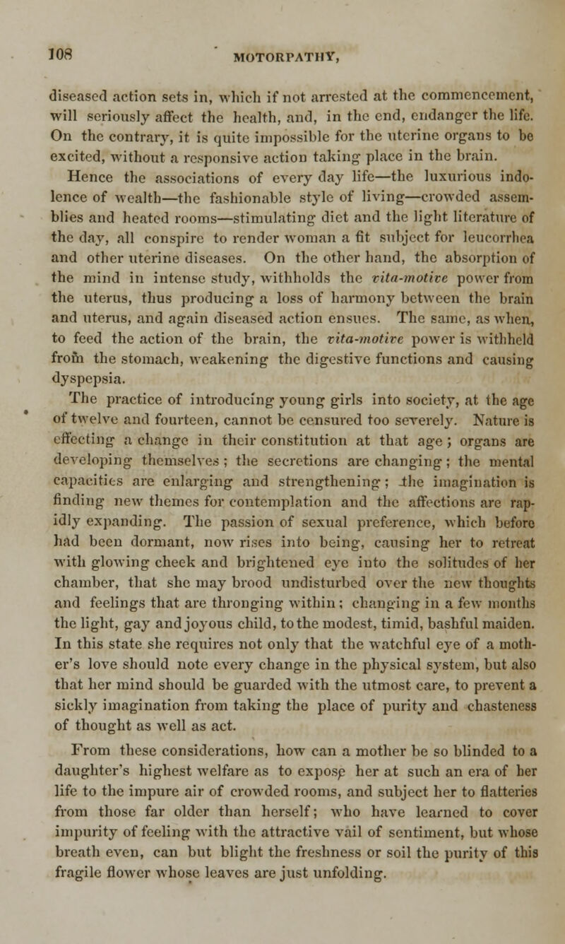 diseased action sets in, which if not arrested at the commencement, will seriously affect the health, and, in the end, endanger the life. On the contrary, it is quite impossible for the uterine organs to be excited, without a responsive action taking place in the brain. Hence the associations of every day life—the luxurious indo- lence of wealth—the fashionable style of living—crowded assem- blies and heated rooms—stimulating diet and the light literature of the day, all conspire to render woman a fit subject for leucorrliea and other uterine diseases. On the other hand, the absorption of the mind in intense study, withholds the vita-motive power from the uterus, thus producing a loss of harmony between the brain and uterus, and again diseased action ensues. The same, as when, to feed the action of the brain, the vita-motive power is withheld from the stomach, weakening the digestive functions and causing dyspepsia. The practice of introducing young girls into society, at the age of twelve and fourteen, cannot be censured too sererely. Nature is effecting a change in their constitution at that age; organs are developing themselves ; the secretions are changing; the mental capacities are enlarging and strengthening; Jhe imagination is finding new themes for contemplation and the affections are rap- idly expanding. The passion of sexual preference, which before had been dormant, now rises into being, causing her to retreat with glowing cheek and brightened eye into the solitudes of her chamber, that she may brood undisturbed over the new thoughts and feelings that are thronging within; changing in a few months the light, gay and joyous child, to the modest, timid, bashful maiden. In this state she requires not only that the watchful eye of a moth- er's love should note every change in the physical system, but also that her mind should be guarded with the utmost care, to prevent a sickly imagination from taking the place of purity and chasteness of thought as well as act. From these considerations, how can a mother be so blinded to a daughter's highest welfare as to expose her at such an era of her life to the impure air of crowded rooms, and subject her to flatteries from those far older than herself; who have learned to cover impurity of feeling with the attractive vail of sentiment, but whose breath even, can but blight the freshness or soil the purity of this fragile flower whose leaves are just unfolding.
