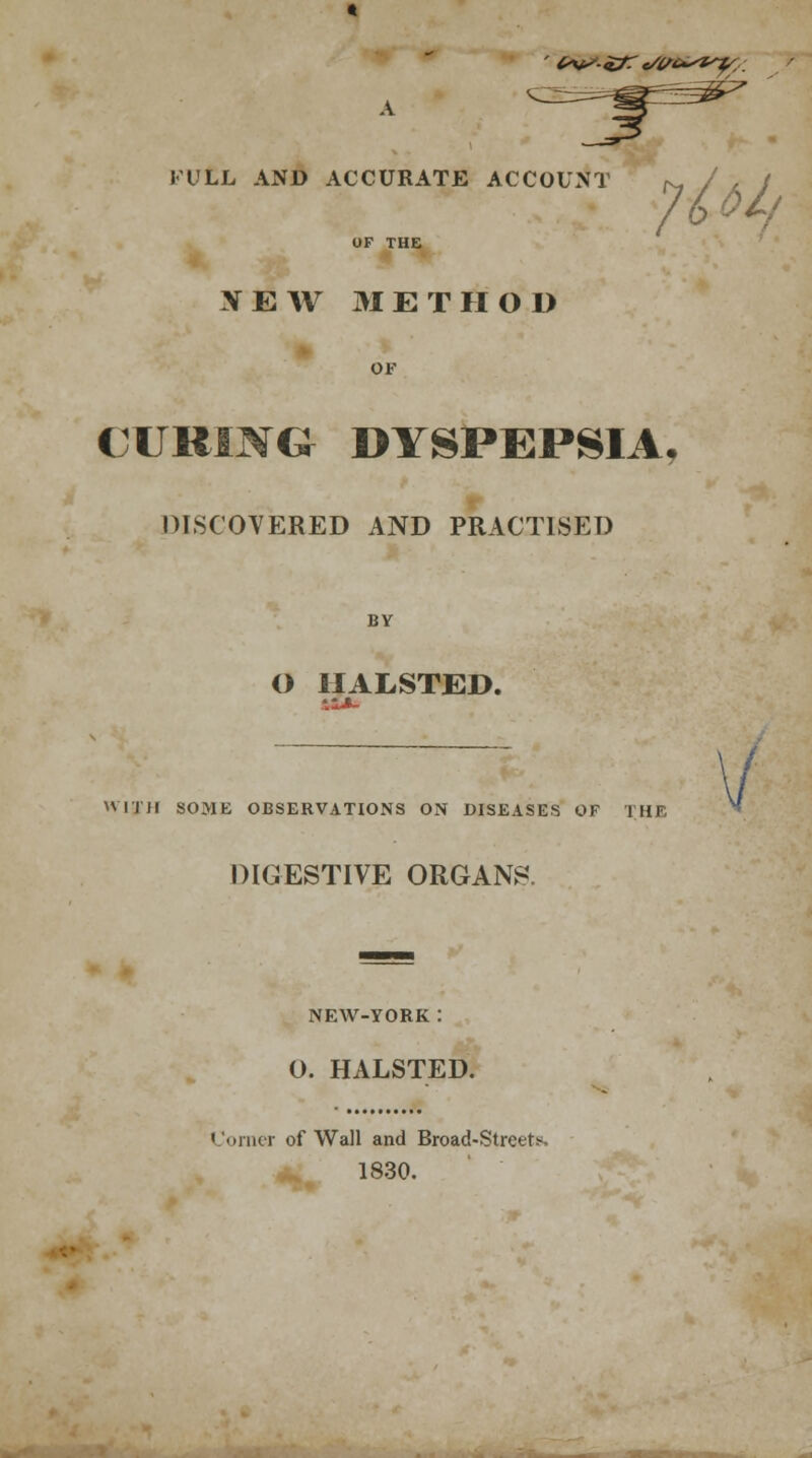 FULL AND ACCURATE ACCOUNT N /A J OF THE XEW METHOD OF CURING DYSPEPSIA, DISCOVERED AND PRACTISED BY O 1IALSTED. W1JH SOME OBSERVATIONS ON DISEASES OF THE DIGESTIVE ORGANS. NEW-YORK : O. HALSTED. Corner of Wall and Broad-Street*. 1830. /