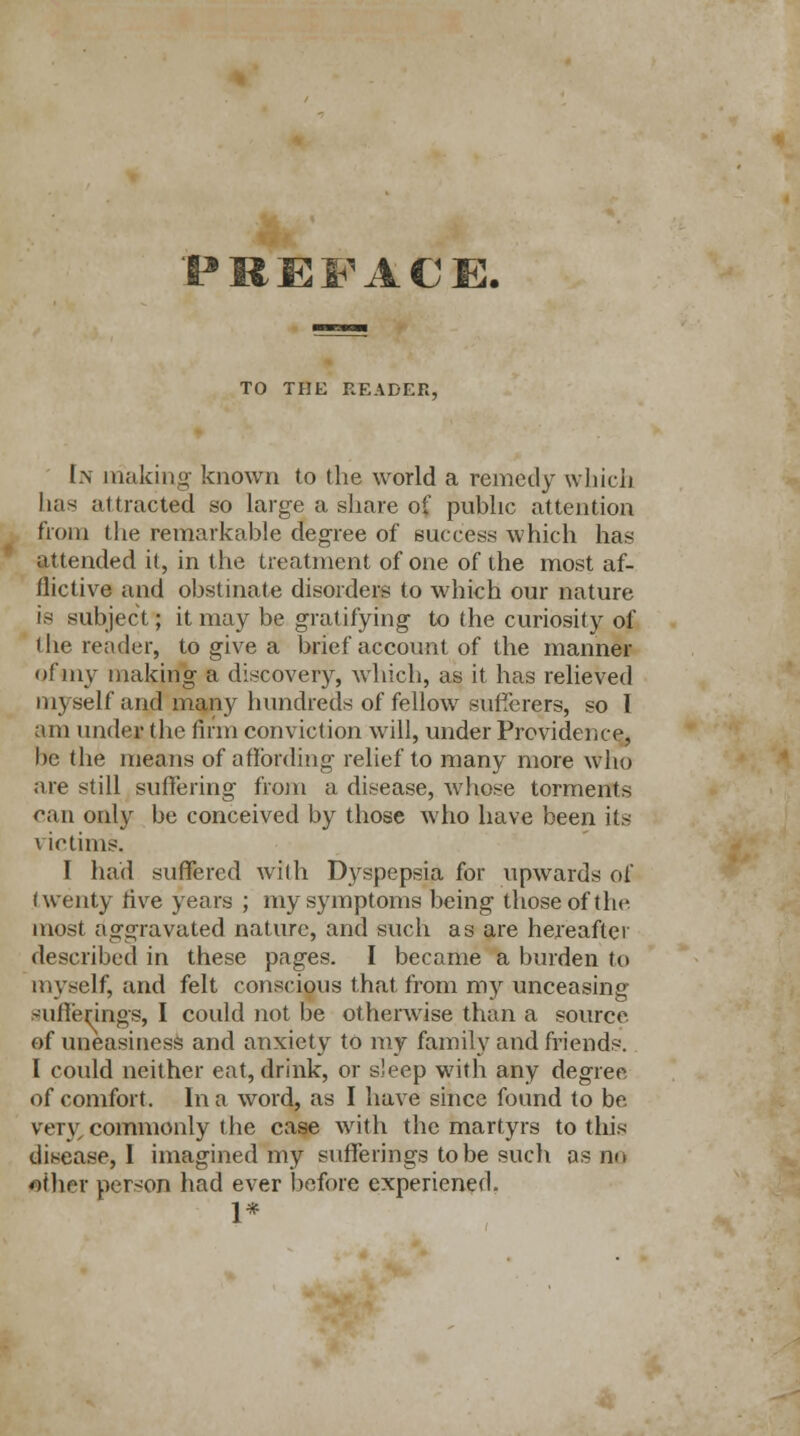 PREFACE, TO THE READER, L\ making known to the world a remedy which has attracted so large a share of public attention from the remarkable degree of success which has attended it, in the treatment of one of the most af- flictive and obstinate disorders to which our nature is subject; it may be gratifying to the curiosity of the reader, to give a brief account of the manner of my making a discovery, which, as it has relieved myself and many hundreds of fellow sufferers, so I am under the firm conviction will, under Providence, be the means of affording relief to many more who are still suffering from a disease, whose torments can only be conceived by those who have been its victims. I had suffered with Dyspepsia for upwards of twenty rive years ; my symptoms being those of the most aggravated nature, and such as are hereafter described in these pages. I became a burden to myself, and felt conscious that from my unceasing sufferings, I could not be otherwise than a source of uneasiness and anxiety to my family and friends. I could neither eat, drink, or sleep with any degree of comfort. In a word, as I have since found to be very commonly the case with the martyrs to this disease, I imagined my sufferings to be such as no other person had ever before experiened. 1*