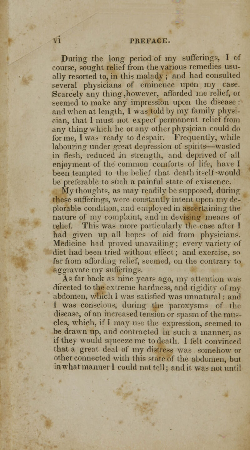 During the long period of my Bufferings, I of course, sought relief from the various remedies usu- ally resorted to, in this malady ; and had consulted several physicians of eminence upon my case. Scarcely any thing,however, afforded ine relief, or seemed to make any impression upon the disease : and when at length, I was told by my family physi- cian, that I must not expect permanent relief from any thing which he or any other physician could do forme, I was ready to despair. Frequently, while labouring under great depression of spirits—wasted in flesh, reduced in strength, and deprived of all enjoyment of the common comforts of life, have I been tempted to the belief that death itself would be preferable to such a painful state of existence. My thoughts, as may readily be supposed, during these sufferings, were constantly intent upon my de- plorable condition, and employed in ascertaining the nature of my complaint, and in devising means of relief. This was more particularly the case after 1 had given up all hopes of aid from physicians. Medicine had proved unavailing; every variety of diet had been tried without effect; and exercise, so far from affording relief, seemed, on the contrary to aggravate my sufferings. As far back as nine years ago, my attention was directed to the extreme hardness, and rigidity of my abdomen, which I was satisfied was unnatural: and I was conscious, during the paroxysms of the disease, of an increased tension or spasm of the mus- cles, which, if I may use the expression, seemed to be drawn up, and contracted in such a manner, as if they would squeeze me to death. I felt convinced that a great deal of my distress was somehow or other connected with this state of the abdomen, but in what manner I could not tell; and it was not until