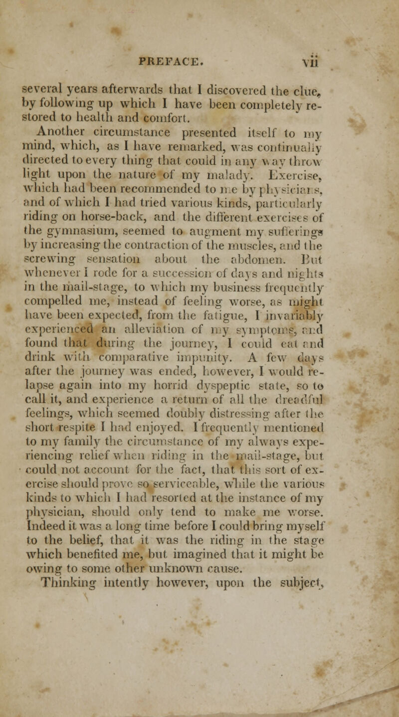 several years afterwards that I discovered the clue, by following up which I have been completely rel stored to health and comfort. Another circumstance presented itself to ray mind, which, as I have remarked, was continually directed to every thing that could in any w ay thro\\ light upon the nature of my malady. Exercise, which had been recommended to me bypkysieiai s, and of which I had tried various kinds, particularly riding on horse-back, and the different exercises of the gymnasium, seemed to augment my sufferings by increasing the contraction of the muscles, and the screwing sensation about the abdomen. But whenever I rode for a succession of days and nights in the mail-stage, to which my business frequently compelled me, instead of feeling worse, as might have been expected, from the fatigue, I invariably experienced an alleviation of my symptom^ and found that during the journey, I could cat and drink with comparative impunity. A few days after the journey was ended, however, I would re- lapse again into my horrid dyspeptic state, so to call it, and experience a return of all the dreadful feelings, which seemed doubly distressing after the short respite I had enjoyed. I frequent] y mentioned to my family the circumstance of my always expe- riencing relief when riding in the mail-stage, but could not account for the fact, that this sort of ex- ercise should prove so serviceable, wliile the various kinds to which I had resorted at the instance of my physician, should only tend to make me worse. Indeed it was a long time before I could bring myself to the belief, that it was the riding in the stage which benefited me, but imagined that it might be owing to some other unknown cause. Thinking intently however, upon the subject.