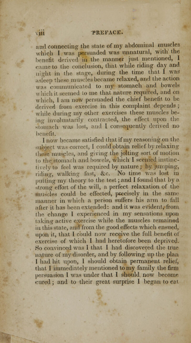 and connecting the state of my abdominal muscles which I was persuaded was unnatural, with1 the benefit derived in the manner just mentioned, 1 ciune to the conclusion, that while riding day and night in die stage, daring the time that I wa? asfeep these muscles became relaxed, and the action communicated to my stomach and bowels v, ii Wit seemed to me that nature required, and on which, I am now persuaded the chief benefit to be derived from exercise in this complaint depends ; while during my other exercises these muscles be- in <»• involuntarily contracted, the effect upon (he. stomach was lost, and I consequently derived no benefit. I now became satisfied that if my reasoning on the subject was correct, I could obtain relief by relaxing these muscles, and giving the jolting sort of motion to the: stomach and bowels, which I seemed instinc- tively to feel was required by nature ; by jumping, riding, walking fast, &c. No time was lost in putting my theory to the test ;find I found that by a strong effort of the will, a perfect relaxation of the muscles could be effected, precisely in the same manner in which a person suffers his arm to fall after it has been extended: and it was evident, from the change I experienced in my sensations upon lakino- active exercise while the muscles remained in this state, and from the good effects which ensued, upon it, that I could now receive the full benefit of exercise of which I had heretofore been deprived. So convinced was I that I had discovered the true nature of my disorder, and by following up the plan I had hit upon, I should obtain permanent relief, that I immediately mentioned to my family the firm persuasion I was under that I should now become cured; and to their great surprise I began to cat.