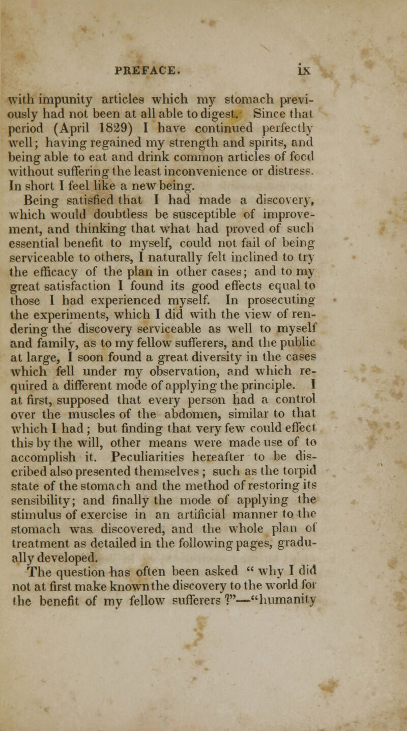 with impunity articles which my stomach previ- ously had not been at all able to digest. Since that period (April 1829) I have continued perfectly well; having regained my strength and spirits, and being able to eat and drink common articles of feed without suffering the least inconvenience or distress. In short I feel like a new being. Being satisfied that I had made a discovery, which would doubtless be susceptible of improve- ment, and thinking that what had proved of such essential benefit to myself, could not fail of being serviceable to others, I naturally felt inclined to try the efficacy of the plan in other cases; and to my great satisfaction I found its good effects equal to those 1 had experienced myself. In prosecuting the experiments, which I did with the view of ren- dering the discovery serviceable as well to myself and family, as to my fellow sufferers, and the public at large, I soon found a great diversity in the cases which fell under my observation, and which re- quired a different mode of applying the principle. I at first, supposed that every person had a control over the muscles of the abdomen, similar to that which I had ; but finding that very few could effect this by the will, other means were made use of to accomplish it. Peculiarities hereafter to be dis- cribed also presented themselves ; such as the torpid state of the stomach and the method of restoring its sensibility; and finally the mode of applying the stimulus of exercise in an artificial manner to the stomach was discovered, and the whole plan of treatment as detailed in the following pages, gradu- ally developed. The question has often been asked  why I did not at first make known the discovery to the world for the benefit of my fellow sufferers 1—humanity