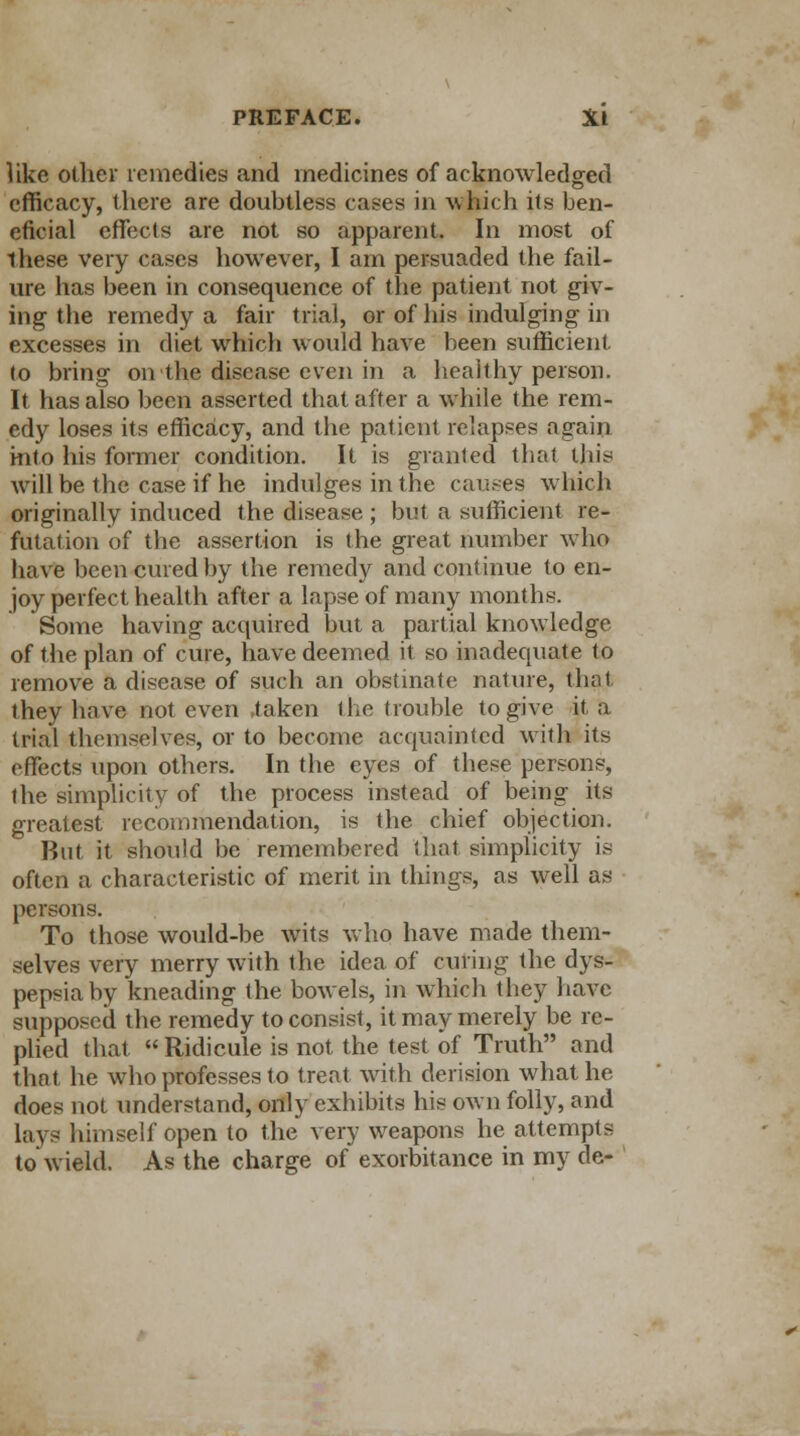 like other remedies and medicines of acknowledged efficacy, there are doubtless cases in which its ben- eficial effects are not so apparent. In most of these very cases however, I am persuaded the fail- ure has been in consequence of the patient not giv- ing the remedy a fair trial, or of his indulging in excesses in diet which would have been sufficient to bring on the disease even in a healthy person. It has also been asserted that after a while the rem- edy loses its efficacy, and the patient relapses again into his former condition. It is granted that this will be the case if he indulges in the causes which originally induced the disease ; but a sufficient re- futation of the assertion is the great number who have been cured by the remedy and continue to en- joy perfect health after a lapse of many months. Some having acquired but a partial knowledge of the plan of cure, have deemed it so inadequate to remove a disease of such an obstinate nature, that they have not even taken the trouble to give it a trial themselves, or to become acquainted with its effects upon others. In the eyes of these persons, the simplicity of the process instead of being its greatest recommendation, is the chief objection. But it should be remembered that simplicity is often a characteristic of merit in things, as well as persons. To those would-be wits who have made them- selves very merry with the idea of curing the dys- pepsia by kneading the bowels, in which they have supposed the remedy to consist, it may merely be re- plied that  Ridicule is not the test of Truth and that he who professes to treat with derision what he does not understand, only exhibits his own folly, and lays himself open to the very weapons he attempts to wield. As the charge of exorbitance in my de-