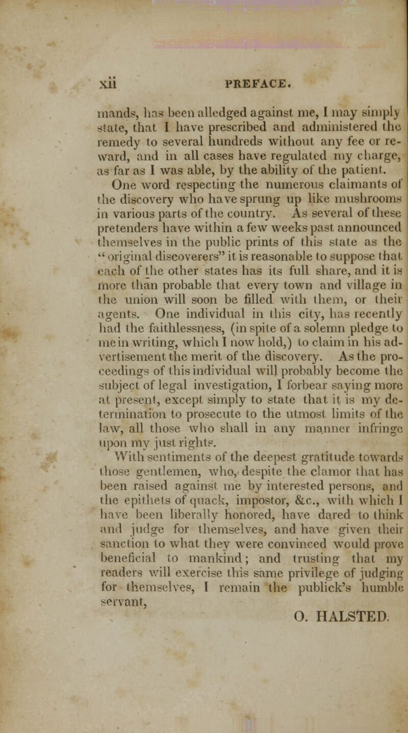 tnands, has been alledged against me, I may simply state, that I have prescribed and administered the remedy to several hundreds without any fee or re- ward, and in all cases have regulated my charge, as far as I was able, by the ability of the patient. One word respecting the numerous claimants of the discovery who have sprung up like mushrooms in various parts of the country. As several of these pretenders have within a few weeks past announced themselves in the public prints of this state as the  original discoverers it is reasonable to suppose that each of the other states has its full share, and it is more than probable that every town and village in the union will soon be filled with them, or their agents. One individual in this city, has recently had the faithlessness, (in spite of a solemn pledge to me in writing, which I now hold,) to claim in his ad- vertisement the merit of the discovery. As the pro- ceedings of this individual will probably become the subject of legal investigation, I forbear saying more at present, except simply to state that it is my de- termination to prosecute to the utmost limits of the law, all those who shall in any manner infringe upon my just rights. With sentiments of the deepest gratitude towards those gentlemen, who, despite the clamor that has been raised against me by interested persons, and the epithets of quack, impostor, &c, with which I have been liberally honored, have dared to think and judge for themselves, and have given their sanction to what they were convinced would prove beneficial to mankind; and trusting that my readers will exercise this same privilege of judging for themselves, I remain the publick's humble servant, O. HALSTED.