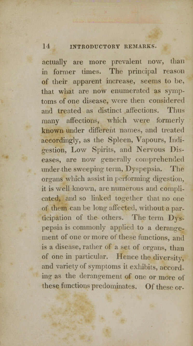 actually are more prevalent now, than in former times. The principal reason of their apparent increase, seems to be, that what are now enumerated as symp- toms of one disease, were then considered and treated as distinct .affections. Thus many affections, which were formerly known under different names, and treated accordingly, as the Spleen, Vapours, Indi- gestion, Low Spirits, and Nervous Dis- eases, are now generally comprehended under the sweeping term, Dyspepsia. The organs which assist in performing digestion, it is well known, are numerous and compli- cated, and so linked together that no one of them can be long affected, without a par- ticipation of the others. The term Dys- pepsia is commonly applied to a derange- ment of one or more of these functions, and is a disease, rather of a set of organs, than of one in particular. Hence the diversity, and variety of symptoms it exhibits, accord- ing as the derangement of one or more of these functions predominates. Of these or-