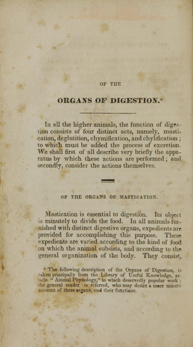 OF THE ORGANS OF DIGESTION.* In all the higher animals, the function of diges- tion consists of four distinct acts, namely, masti- cation, deglutition, chymification, and chylification ; to which must be added the process of excretion. We shall first of all describe very briefly the appa- ratus by which these actions are performed; and secondly, consider the actions themselves. OF THE ORGANS OF MASTICATION. Mastication is essential to digestion. Its object is minutely to divide the food. In all animals fur- nished with distinct digestive organs, expedients are provided for accomplishing this purpose. These expedients are varied according to the kind of food on which the animal subsists, and according to the general organization of the body. They consist, * The following description of the Organs of Digestion, ia taken principally from the Library of Useful Knowledge, ar- ticle  Animal Physiology, to which deservedly popular work ; the general reader is referred, who may desire a mere minute account of these organs, and their functions.