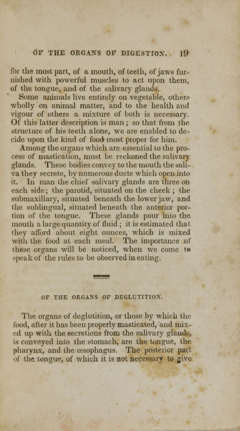 for the most part, of a mouth, of teeth, of jaws fur- nished with powerful muscles to act upon them, of the tongue, and of the salivary glands. Some animals live entirely on vegetable, other* wholly on animal matter, and to the health and vigour of others a mixture of both is necessary. Of this latter description is man ; so that from the structure of his teeth alone, we are enabled to de- cide upon the kind of food most proper for him. Among the organs which are essential to the pro- cess of mastication, must be reckoned the salivary glands. These bodies convey to the mouth the sali- va they secrete, by numerous ducts which open into it. In man the chief salivary glands are three on each side; the parotid, situated on the cheek ; the submaxillary, situated beneath the lower jaw, and the sublingual, situated beneath the anterior por- tion of the tongue. These glands pour into the mouth a large quantity of fluid; it is estimated that, (hey afford about eight ounces, which is mixed with the food at each meal. The importance of these organs will be noticed, when we come t« speak of the rules to be observed in eating. OF THE ORGANS OF DEGLUTITION. The organs of deglutition, or those by which the food, after it has been properly masticated, and mix- ed up with the secretions from the salivary glands, is conveyed into the stomach, are the tongue, the pharynx, and the oesophagus. The posterior part of the tongue, of which it is not necessary to give