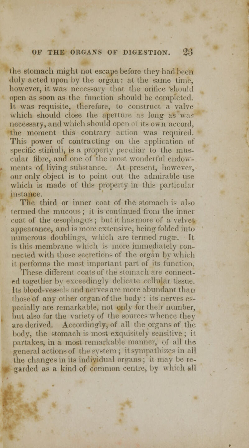 the stomach might not escape before they had been duly acted upon by the organ: at the same time, however, it was necessary that the orifice should open as soon as the function should be completed. It. was requisite, therefore, to construct a valve which should close the aperture as long as was necessary, and which should open its own accord, the moment this contrary action was required. This power of contracting on die application of specific stimuli, is a property peculiar to the mus- cular fibre, and one of the most wonderful endow- ments of living substance. At present, however, our only object is to point out the admirable use which is made of this property in this particular instance. The third or inner coat of the stomach is also termed the mucous; it is continued from the inner coat of the oesophagus ; but it has more of a velvet appearance, and is more extensive, being folded into numerous doublings, which are termed rugae. It is ibis membrane winch is more immediately con- nected with those secretions of the organ by which it performs the most important part of its function. These different coats of the stomach are connect- ed together by exceedingly delicate cellular tissue. lis blood-vessels md nerves are more abundant than those of any other organ of the body: its nerves es- pecially are remarkable, not only for their number, but also for the variety of the sources whence they are derived. Accordingly, of all the organs of the body, the stomach is most exquisitely sensitive ; it partakes, in a most remarkable manner, of all the general actions of the system ; it sympathizes in all the changes in its individual organs ; it may be re- garded as a kind of common centre, by which all