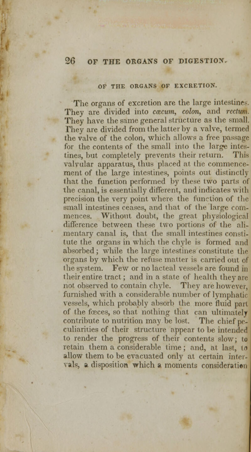 OF THE ORGANS OF EXCRETION. The organs of excretion are the large intestines, They are divided into ccccum, colon, and rectum. They have the same general structure as the small. They are divided from the latter by a valve, termed the valve of the colon, which allows a free passage for the contents of the small into the large intes- tines, but completely prevents their return. This valvular apparatus, thus placed at the commence- ment of the large intestines, points out distinctly that the function performed by these two parts of the canal, is essentially different, and indicates with precision the very point where the function of the small intestines ceases, and that of the large com- mences. Without doubt, the great physiological difference between these two portions of the ali- mentary canal is, that the small intestines consti- tute the organs in which the chyle is formed and absorbed; while the large intestines constitute the organs by which the refuse matter is carried out of the system. Few or no lacteal vessels are found in their entire tract; and in a state of health they are not observed to contain chyle. They are however, furnished with a considerable number of lymphatic vessels, which probably absorb the more fluid part of the faeces, so that nothing that can ultimately contribute to nutrition may be lost. The chief pe- culiarities of their structure appear to be intended to render the progress of their contents slow; to retain them a considerable time; and, at last, id allow them to be evacuated only at certain inter- vals, a disposition which a moments consideration